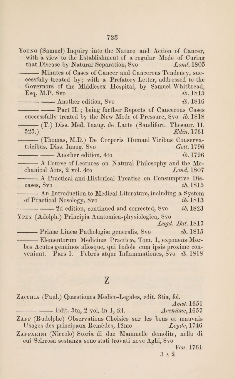 Young (Samuel) Inquiry into the Nature and Action of Cancer, with a view to the Establishment of a regular Mode of Curing that Disease by Natural Separation, 8vo Land. 1805 -Minutes of Cases of Cancer and Cancerous Tendency, suc¬ cessfully treated by; with a Prefatory Letter, addressed to the Governors of the Middlesex Hospital, by Samuel Whitbread, Esq. M.P. 8VO ib. 1815 -Another edition, 8vo ib. 1816 -Part IL ; being further Reports of Cancerous Cases successfully treated by the New Mode of Pressure, 8vo ib. 1818 -(T.) Diss. Med. Inaug. de Lacte (Sandifort. Thesaur. II. 525.) Edin. 1761 -(Thomas, M.D.) De Corporis Humani Viribus Conserva- tricibus, Diss. Inaug. 8vo Gott. 1796 -Another edition, 4to ib. 1796 -A Course of Lectures on Natural Philosophy and the Me¬ chanical Arts, 2 vol. 4to Lond. 1807 -A Practical and Historical Treatise on Consumptive Dis¬ eases, 8vo ib. 1815 -An Introduction to Medical Literature, including a System of Practical Nosology, 8vo ib. 1813 -2d edition, continued and corrected, 8vo ib. 1823 Ypey (Adolph.) Principia Anatomica-physiologica, 8vo Lugd. Bat. 1817 -Primse Linese Pathologise generalis, 8vo ib. 1815 -Elementorum Medicinie Practicse, Tom. J, exponens Mor- bos Acutos genuinos aliosque, qui Indole cum ipsis proxime con- veniunt. Pars 1. Febres atque Inflammationes, 8vo ib. 1818 z Zacchia (Paul.) Qusestiones Medico-Legales, edit. 3tia, fol. Amst. 1651 -Edit. 5ta, 2 vol. in 1, fol. Avenione^ 1657 Zaff (Rudolphe) Observations Choisies sur les bons et mauvais Usages des principaux Remedes, 12mo Leyde^Yl^^ Zaffaeini (Niccolo) Storia di due Mammelle demolite, nella di cui Scirrosa sostanza sono stati trovati nove Aghi, 8vo Ye7i. 1761 3 A 2