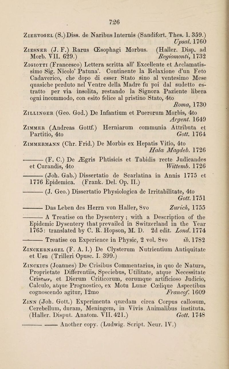 ZiERVOGEL (S.)Dis8. de Naribus Internis (Sandifort. Thes. I. 359.) Upsal. 1760 ZiESNER (J. F.) Rarus (Esophagi Morbus. (Haller. Disp. ad Morb. YII. 629.) Regiomonti, 1732 ZiGioTTi (Francesco) Lettera scritta all’ Excellente et Acclamatis- simo Sig. Nicolo’ Patuna’. Continente la Relaxione d’un Feto Cadaverico, che dopo di esser Stato sino al ventesimo Mese quasicbe perduto nel Yentre della Madre fu poi dal sudetto es- tratto per via insolita, restando la Signora Paziente libera ogni incommodo, con esito felice al pristino Stato, 4to Roma, 1730 ZiLLiNGER (Geo. God.) De Infantium et Puerorum Morbis, 4to Argent. 1649 Zimmer (Andreas Gottf.) Herniarum communia Attributa et Partitio, 4to Gott. 1764 ZiMMERMANN (Chr. Frid.) De Morbis ex Hepatis Yitio, 4to Halce Magdeb. 1726 ■-(F. C.) De ^gris Phtisicis et Tabidis recte Judicandes et Curandis, 4to Wittemb. 1726 -(Job. Gab.) Dissertatio de Scarlatina in Annis 1775 et 1776 Epidemica. (Frank. Del. Op. II.) -(J. Geo.) Dissertatio Physiologica de Irritabilitate, 4to Gott. 1751 -Das Leben des Herrn von Haller, 8vo Zurich, 1755 -A Treatise on the Dysentery; with a Description of the Epidemic Dysentery that prevailed in Switzerland in the Year 1765: translated by C. R. Hopson, M. D. 2d edit. Lond. 1774 —--Treatise on Experience in Physic, 2 vol. 8vo ib. 1782 ZiNCKERNAGEL (F. A. I.) De Clysterum Nutrientium Antiquitate et Usu (Trilleri Opusc. I. 399.) ZiNCKius (Joannes) De Crisibus Commentarius, in quo de Natura, Proprietate Differentiis, Speciebus, Utilitate, atque Necessitate Crisewv, et Dierum Criticorum, eorumque artificioso Judicio, Calculo, atque Prognostico, ex Motu Lunae Coelique Aspectibus cognoscendo agitur, 12mo Francof. 1609 ZiNN (Job. Gott.) Experimenta qusedam circa Corpus callosum, Cerebellum, duram, Meningem, in Yivis Animalibus instituta. (Haller. Disput. Anatom. YII. 421.) Gott. 1748 --Another copy. (Ludwig. Script. Neur. lY.)