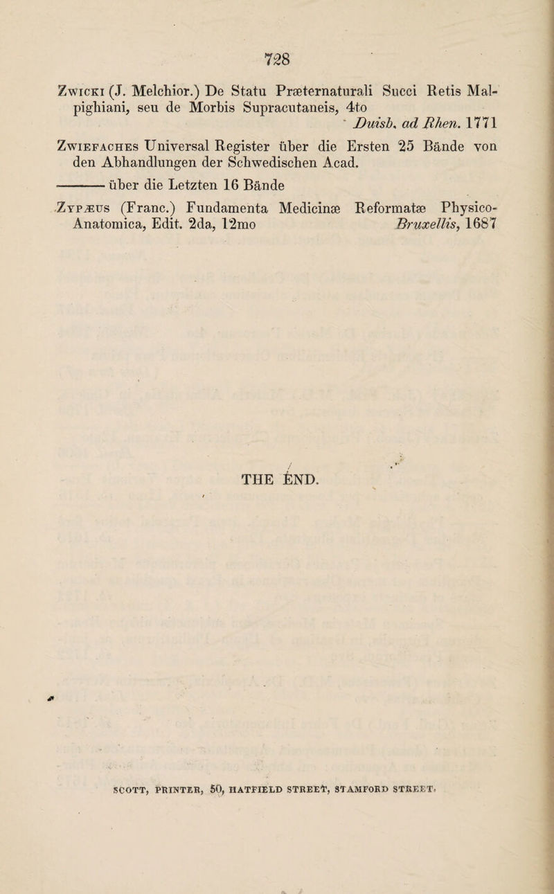 7:^8 ZwicKi (J. Melchior.) De Statu Praeternaturali Succi Retis Mal- pighiani, seu de Morhis Supracutaneis, 4to ' Duish^ ad JRhen. 1771 ZwiEFACHEs Universal Register iiher die Ersten *25 Bande von den Abhandlungen der Schwedischen Acad. ■-iiher die Letzten 16 Bande Zypaeus (Franc.) Fundamenta Medicinae Reformatae Physico- Anatomica, Edit. 2da, 12mo Bruxellis, 1687 THE END. SCOTT, PHINTER, 60, HATPIELD STREEP, STAMFORD STREET.