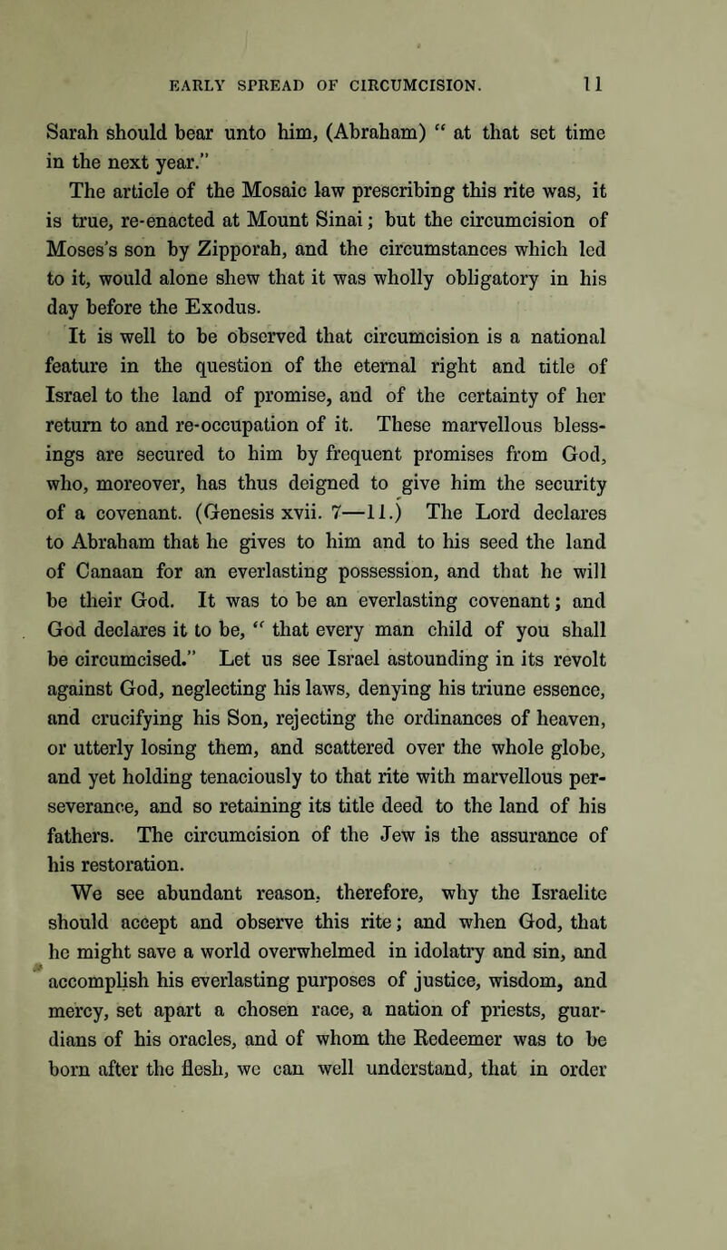 Sarah should bear unto him, (Abraham) “ at that set time in the next year.” The article of the Mosaic law prescribing this rite was, it is true, re-enacted at Mount Sinai; but the circumcision of Moses’s son by Zipporah, and the circumstances which led to it, would alone shew that it was wholly obligatory in his day before the Exodus. It is well to be observed that circumcision is a national feature in the question of the eternal right and title of Israel to the land of promise, and of the certainty of her return to and re-occupation of it. These marvellous bless¬ ings are secured to him by frequent promises from God, who, moreover, has thus deigned to give him the security of a covenant. (Genesis xvii. 7—11.) The Lord declares to Abraham that he gives to him and to his seed the land of Canaan for an everlasting possession, and that he will be their God. It was to be an everlasting covenant; and God declares it to be, “ that every man child of you shall be circumcised.” Let us see Israel astounding in its revolt against God, neglecting his laws, denying his triune essence, and crucifying his Son, rejecting the ordinances of heaven, or utterly losing them, and scattered over the whole globe, and yet holding tenaciously to that rite with marvellous per¬ severance, and so retaining its title deed to the land of his fathers. The circumcision of the Jew is the assurance of his restoration. We see abundant reason, therefore, why the Israelite should accept and observe this rite; and when God, that lie might save a world overwhelmed in idolatry and sin, and accomplish his everlasting purposes of justice, wisdom, and mercy, set apart a chosen race, a nation of priests, guar¬ dians of his oracles, and of whom the Redeemer was to be born after the flesh, wc can well understand, that in order