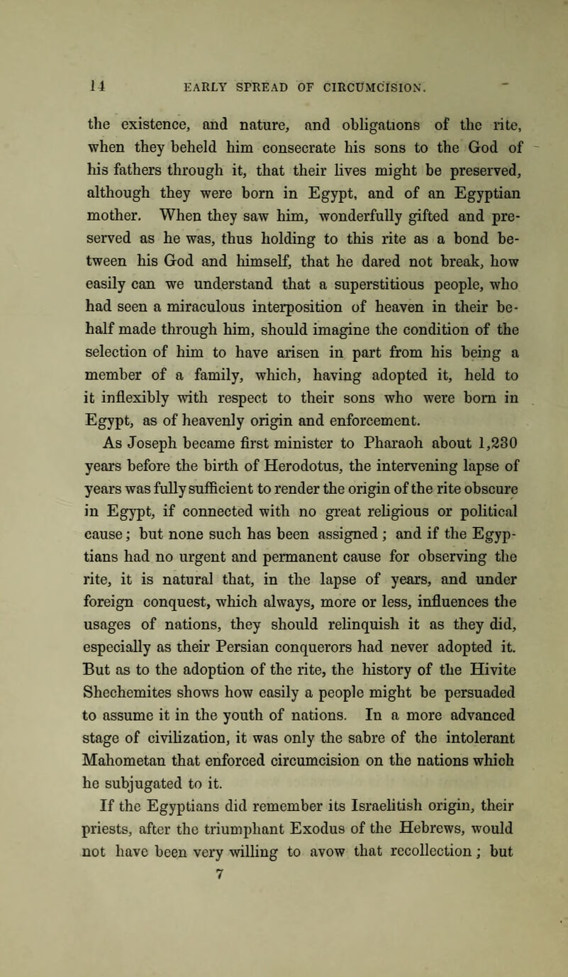 the existence, and nature, and obligations of the rite, when they beheld him consecrate his sons to the God of his fathers through it, that their lives might be preserved, although they were born in Egypt, and of an Egyptian mother. When they saw him, wonderfully gifted and pre¬ served as he was, thus holding to this rite as a bond be¬ tween his God and himself, that he dared not break, how easily can we understand that a superstitious people, who had seen a miraculous interposition of heaven in their be¬ half made through him, should imagine the condition of the selection of him to have arisen in part from his being a member of a family, which, having adopted it, held to it inflexibly with respect to their sons who were bom in Egypt, as of heavenly origin and enforcement. As Joseph became first minister to Pharaoh about 1,230 years before the birth of Herodotus, the intervening lapse of years was fully sufficient to render the origin of the rite obscure in Egypt, if connected with no great religious or political cause; but none such has been assigned ; and if the Egyp¬ tians had no urgent and permanent cause for observing the rite, it is natural that, in the lapse of years, and under foreign conquest, which always, more or less, influences the usages of nations, they should relinquish it as they did, especially as their Persian conquerors had never adopted it. But as to the adoption of the rite, the history of the Hivite Shechemites shows how easily a people might be persuaded to assume it in the youth of nations. In a more advanced stage of civilization, it was only the sabre of the intolerant Mahometan that enforced circumcision on the nations which he subjugated to it. If the Egyptians did remember its Israelitish origin, their priests, after the triumphant Exodus of the Hebrews, would not have been very willing to avow that recollection; but 7