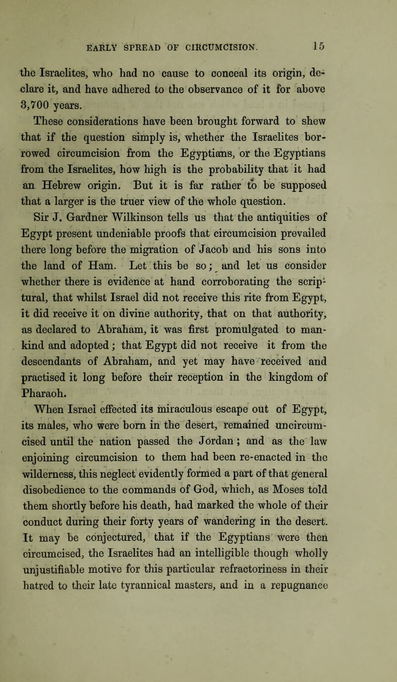 the Israelites, who had no cause to conceal its origin, de¬ clare it, and have adhered to the observance of it for above 3,700 years. These considerations have been brought forward to shew that if the question simply is, whether the Israelites bor¬ rowed circumcision from the Egyptians, or the Egyptians from the Israelites, how high is the probability that it had an Hebrew origin. But it is far rather to be supposed that a larger is the truer view of the whole question. Sir J. Gardner Wilkinson tells us that the antiquities of Egypt present undeniable proofs that circumcision prevailed there long before the migration of Jacob and his sons into the land of Ham. Let this be so; and let us consider whether there is evidence at hand corroborating the scrip¬ tural, that whilst Israel did not receive this rite from Egypt, it did receive it on divine authority, that on that authority, as declared to Abraham, it was first promulgated to man¬ kind and adopted; that Egypt did not receive it from the descendants of Abraham, and yet may have received and practised it long before their reception in the kingdom of Pharaoh. When Israel effected its miraculous escape out of Egypt, its males, who were bom in the desert, remained uncircum¬ cised until the nation passed the Jordan; and as the law enjoining circumcision to them had been re-enacted in the wilderness, this neglect evidently formed a part of that general disobedience to the commands of God, which, as Moses told them shortly before his death, had marked the whole of their conduct during their forty years of wandering in the desert. It may be conjectured, that if the Egyptians were then circumcised, the Israelites had an intelligible though wholly unjustifiable motive for this particular refractoriness in their hatred to their late tyrannical masters, and in a repugnance