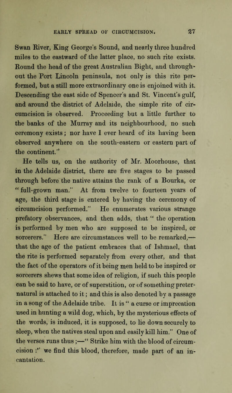 Swan River, King George’s Sound, and nearly three hundred miles to the eastward of the latter place, no such rite exists. Round the head of the great Australian Bight, and through¬ out the Port Lincoln peninsula, not only is this rite per¬ formed, but a still more extraordinary one is enjoined with it. Descending the east side of Spencer’s and St. Vincent’s gulf, and around the district of Adelaide, the simple rite of cir¬ cumcision is observed. Proceeding but a little further to the banks of the Murray and its neighbourhood, no such ceremony exists; nor have I ever heard of its having been observed anywhere on the south-eastern or eastern part of the continent.” He tells us, on the authority of Mr. Moorhouse, that in the Adelaide district, there are five stages to be passed through before the native attains the rank of a Bourka, or “ full-grown man.” At from twelve to fourteen years of age, the third stage is entered by having the ceremony of circumcision performed.” He enumerates various strange prefatory observances, and then adds, that “ the operation is performed by men who are supposed te be inspired, or sorcerers.” Here are circumstances well to be remarked,— that the age of the patient embraces that of Ishmael, that the rite is performed separately from every other, and that the fact of the operators of it being men held to be inspired or sorcerers shews that some idea of religion, if such this people can be said to have, or of superstition, or of something preter¬ natural is attached to it; and this is also denoted by a passage in a song of the Adelaide tribe. It is “ a curse or imprecation used in hunting a wild dog, which, by the mysterious effects of the words, is induced, it is supposed, to lie down securely to sleep, when the natives steal upon and easily kill him.” One of the verses runs thus;—“ Strike him with the blood of circum¬ cision we find this blood, therefore, made part of an in¬ cantation.