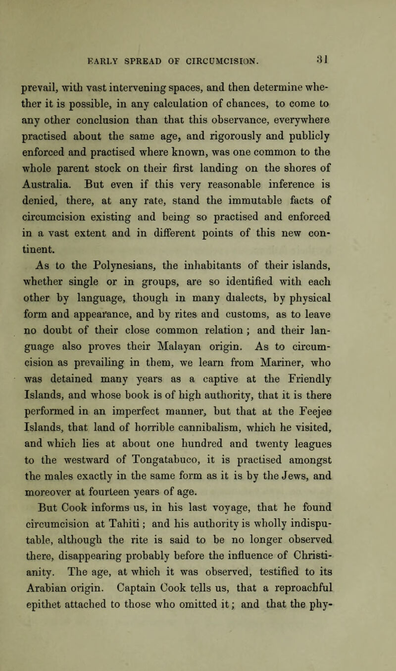prevail, with vast intervening spaces, and then determine whe¬ ther it is possible, in any calculation of chances, to come to any other conclusion than that this observance, everywhere practised about the same age, and rigorously and publicly enforced and practised where known, was one common to the whole parent stock on their first landing on the shores of Australia. But even if this very reasonable inference is denied, there, at any rate, stand the immutable facts of circumcision existing and being so practised and enforced in a vast extent and in different points of this new con¬ tinent. As to the Polynesians, the inhabitants of their islands, whether single or in groups, are so identified with each other by language, though in many dialects, by physical form and appearance, and by rites and customs, as to leave no doubt of their close common relation ; and their lan¬ guage also proves their Malayan origin. As to circum¬ cision as prevailing in them, we learn from Mariner, who was detained many years as a captive at the Friendly Islands, and whose book is of high authority, that it is there performed in an imperfect manner, but that at the Feejee Islands, that land of horrible cannibalism, which he visited, and which lies at about one hundred and twenty leagues to the westward of Tongatahuco, it is practised amongst the males exactly in the same form as it is by the Jews, and moreover at fourteen years of age. But Cook informs us, in his last voyage, that he found circumcision at Tahiti; and his authority is wholly indispu¬ table, although the rite is said to be no longer observed there, disappearing probably before the influence of Christi¬ anity. The age, at which it wras observed, testified to its Arabian origin. Captain Cook tells us, that a reproachful epithet attached to those who omitted it; and that the phy-
