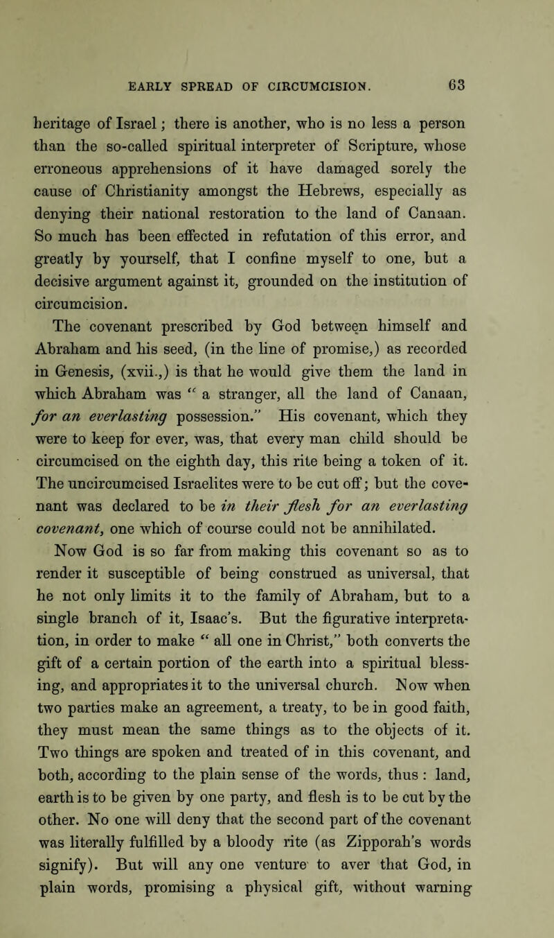 heritage of Israel; there is another, who is no less a person than the so-called spiritual interpreter of Scripture, whose erroneous apprehensions of it have damaged sorely the cause of Christianity amongst the Hebrews, especially as denying their national restoration to the land of Canaan. So much has been effected in refutation of this error, and greatly by yourself, that I confine myself to one, hut a decisive argument against it, grounded on the institution of circumcision. The covenant prescribed by God between himself and Abraham and his seed, (in the line of promise,) as recorded in Genesis, (xvii.,) is that he would give them the land in which Abraham was “ a stranger, all the land of Canaan, for an everlasting possession.” His covenant, which they were to keep for ever, was, that every man child should be circumcised on the eighth day, this rite being a token of it. The uncircumcised Israelites were to be cut off; but the cove¬ nant was declared to be in tlieir flesh for an everlasting covenant, one which of course could not be annihilated. Now God is so far from making this covenant so as to render it susceptible of being construed as universal, that he not only limits it to the family of Abraham, but to a single branch of it, Isaac’s. But the figurative interpreta¬ tion, in order to make “ all one in Christ,” both converts the gift of a certain portion of the earth into a spiritual bless¬ ing, and appropriates it to the universal church. Now when two parties make an agreement, a treaty, to be in good faith, they must mean the same things as to the objects of it. Two things are spoken and treated of in this covenant, and both, according to the plain sense of the words, thus : land, earth is to be given by one party, and flesh is to be cut by the other. No one will deny that the second part of the covenant was literally fulfilled by a bloody rite (as Zipporah’s words signify). But will any one venture to aver that God, in plain words, promising a physical gift, without warning