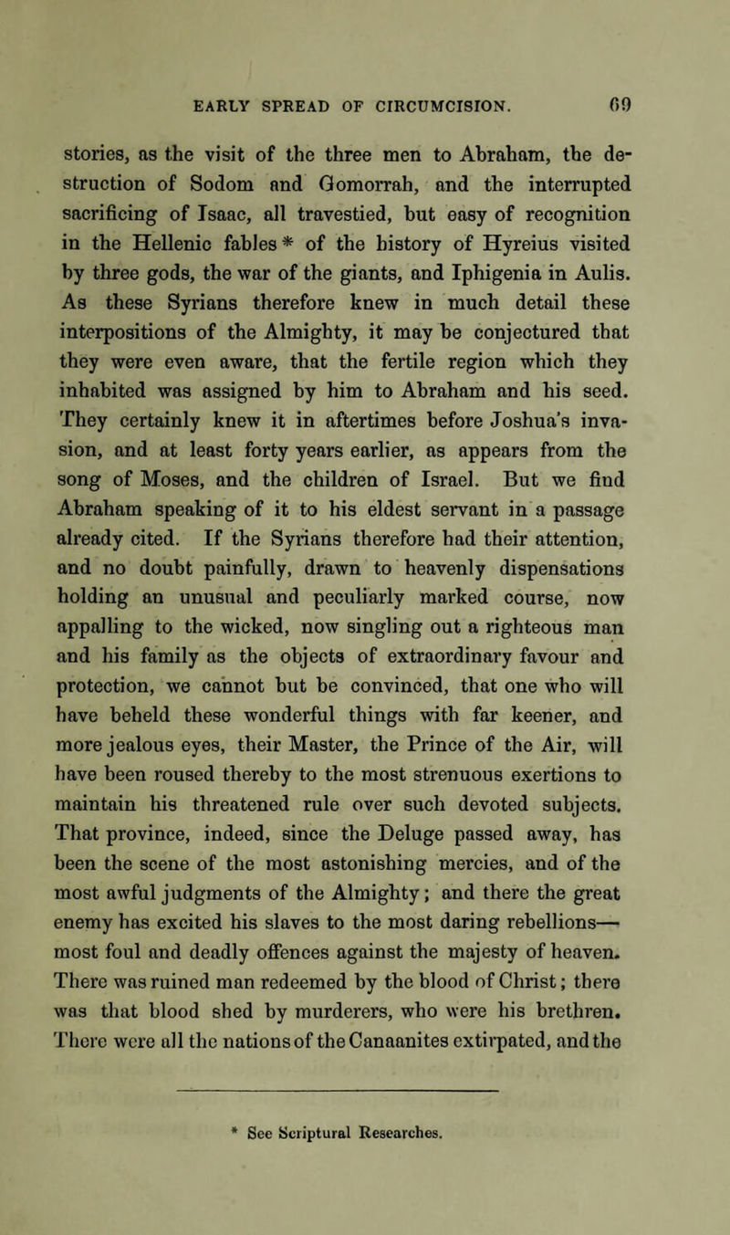 stories, as the visit of the three men to Abraham, the de¬ struction of Sodom and Gomorrah, and the interrupted sacrificing of Isaac, all travestied, but easy of recognition in the Hellenic fables * of the history of Hyreius visited by three gods, the war of the giants, and Iphigenia in Aulis. As these Syrians therefore knew in much detail these interpositions of the Almighty, it may be conjectured that they were even aware, that the fertile region which they inhabited was assigned by him to Abraham and his seed. They certainly knew it in aftertimes before Joshua’s inva¬ sion, and at least forty years earlier, as appears from the song of Moses, and the children of Israel. But we find Abraham speaking of it to his eldest servant in a passage already cited. If the Syrians therefore had their attention, and no doubt painfully, drawn to heavenly dispensations holding an unusual and peculiarly marked course, now appalling to the wicked, now singling out a righteous man and his family as the objects of extraordinary favour and protection, we cannot but be convinced, that one who will have beheld these wonderful things with far keener, and more jealous eyes, their Master, the Prince of the Air, will have been roused thereby to the most strenuous exertions to maintain his threatened rule over such devoted subjects. That province, indeed, since the Deluge passed away, has been the scene of the most astonishing mercies, and of the most awful judgments of the Almighty; and there the great enemy has excited his slaves to the most daring rebellions— most foul and deadly offences against the majesty of heaven. There was ruined man redeemed by the blood of Christ; there was that blood shed by murderers, who were his brethren. There were all the nations of theCanaanites extirpated, and the See Scriptural Researches.