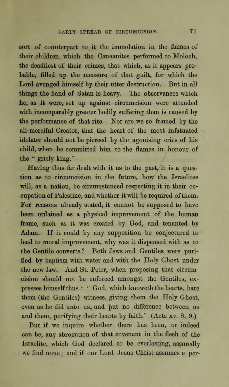 sort of counterpart to it the immolation in the flames of their children, which the Canaanites performed to Moloch, the deadliest of their crimes, that which, as it appears pro¬ bable, filled up the measure of that guilt, for which the Lord avenged himself by their utter destruction. But in all things the hand of Satan is heavy. The observances which he, as it were, set up against circumcision were attended with incomparably greater bodily suffering than is caused by the performance of that rite. Nor are we so framed by the all-merciful Creator, that the heart of the most infatuated idolater should not be pierced by the agonising cries of his child, when he committed him to the flames in honour of the “ grisly king.” Having thus far dealt with it as to the past, it is a ques¬ tion as to circumcision in the future, how the Israelites will, as a nation, be circumstanced respecting it in their oc¬ cupation of Palestine, and whether it will be required of them. For reasons already stated, it cannot be supposed to have been ordained as a physical improvement of the human frame, such as it was created by God, and tenanted by Adam. If it could by any supposition be conjectured to lead to moral improvement, why was it dispensed with as to the Gentile converts ? Both Jews and Gentiles were puri¬ fied by baptism with water and with the Holy Ghost under the new law. And St. Peter, when proposing that circum¬ cision should not be enforced amongst the Gentiles, ex¬ presses himself thus : “ God, which knoweth the hearts, bare them (the Gentiles) witness, giving them the Holy Ghost, even as he did unto us, and put no difference between us and them, purifying their hearts by faith.” (Acts xv. 8, 9.) But if we inquire whether there has been, or indeed can be, any abrogation of that covenant in the flesh of the Israelite, which God declared to be everlasting, assuredly we find none; and if our Lord Jesus Christ assumes a per-