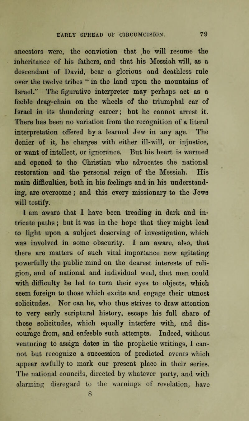 ancestors were, the conviction that he will resume the inheritance of his fathers, and that his Messiah will, as a descendant of David, bear a glorious and deathless rule over the twelve tribes “ in the land upon the mountains of Israel.” The figurative interpreter may perhaps act as a feeble drag-chain on the wheels of the triumphal car of Israel in its thundering career; but he cannot arrest it. There has been no variation from the recognition of a literal interpretation offered by a learned Jew in any age. The denier of it, he charges with either ill-will, or injustice, or want of intellect, or ignorance. But his heart is warmed and opened to the Christian who advocates the national restoration and the personal reign of the Messiah. His main difficulties, both in his feelings and in his understand¬ ing, are overcome; and this every missionary to the Jews will testify. I am aware that I have been treading in dark and in¬ tricate paths; hut it was in the hope that they might lead to light upon a subject deserving of investigation, which was involved in some obscurity. I am aware, also, that there are matters of such vital importance now agitating powerfully the public mind on the dearest interests of reli¬ gion, and of national and individual weal, that men could with difficulty be led to turn their eyes to objects, which seem foreign to those which excite and engage their utmost solicitudes. Nor can he, who thus strives to draw attention to very early scriptural history, escape his full share of these solicitudes, which equally interfere with, and die- 9 courage from, and enfeeble such attempts. Indeed, without venturing to assign dates in the prophetic writings, I can¬ not but recognize a succession of predicted events which appear awfully to mark our present place in their series. The national councils, directed by whatever party, and with alarming disregard to the warnings of revelation, have 8