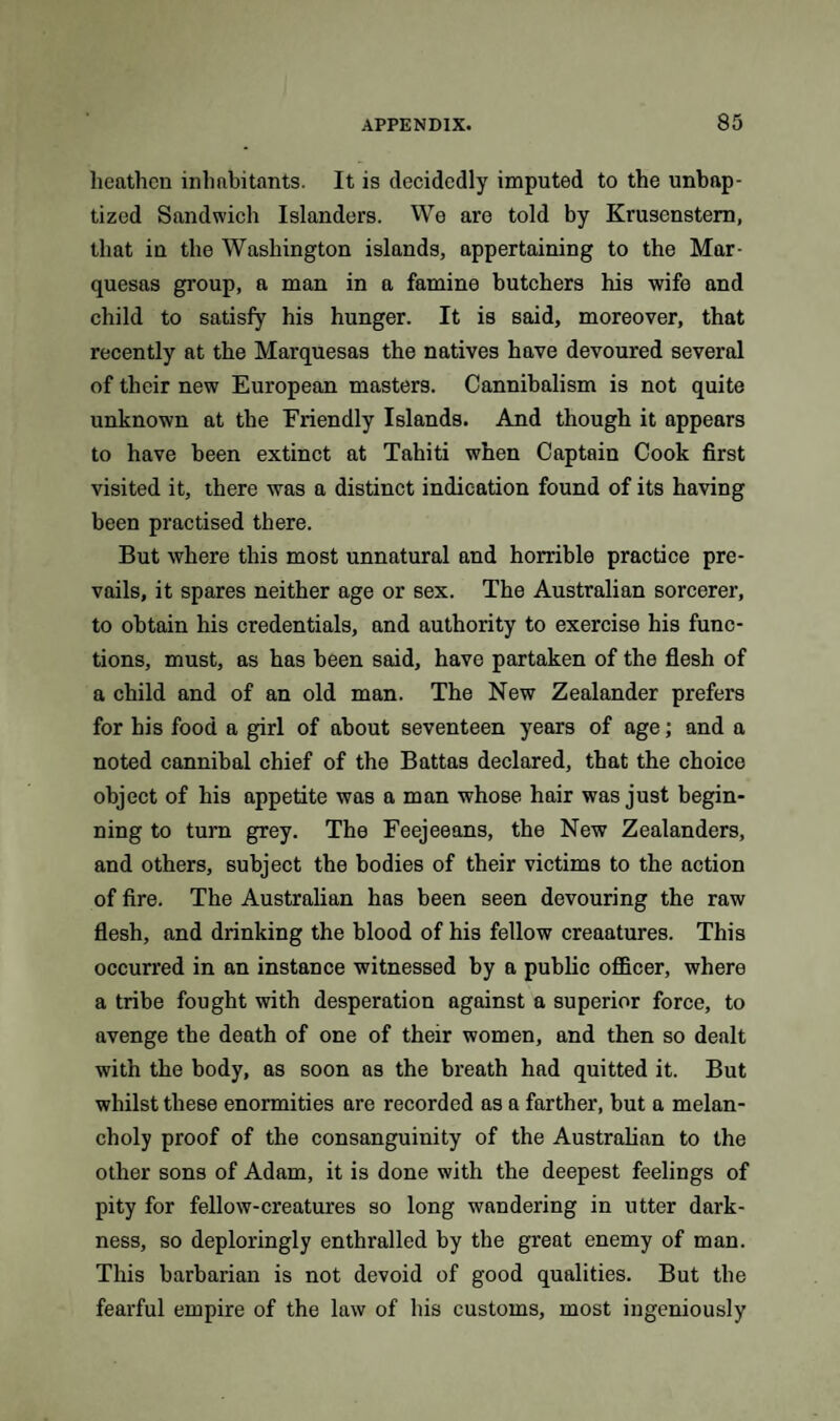 heathen inhabitants. It is decidedly imputed to the unbap¬ tized Sandwich Islanders. We are told by Krusenstem, that in the Washington islands, appertaining to the Mar¬ quesas group, a man in a famine butchers his wife and child to satisfy his hunger. It is said, moreover, that recently at the Marquesas the natives have devoured several of their new European masters. Cannibalism is not quite unknown at the Friendly Islands. And though it appears to have been extinct at Tahiti when Captain Cook first visited it, there was a distinct indication found of its having been practised there. But where this most unnatural and horrible practice pre¬ vails, it spares neither age or sex. The Australian sorcerer, to obtain his credentials, and authority to exercise his func¬ tions, must, as has been said, have partaken of the flesh of a child and of an old man. The New Zealander prefers for his food a girl of about seventeen years of age; and a noted cannibal chief of the Battas declared, that the choice object of his appetite was a man whose, hair was just begin¬ ning to turn grey. The Feejeeans, the New Zealanders, and others, subject the bodies of their victims to the action of fire. The Australian has been seen devouring the raw flesh, and drinking the blood of his fellow creaatures. This occurred in an instance witnessed by a public officer, where a tribe fought with desperation against a superior force, to avenge the death of one of their women, and then so dealt with the body, as soon as the breath had quitted it. But whilst these enormities are recorded as a farther, but a melan¬ choly proof of the consanguinity of the Australian to the other sons of Adam, it is done with the deepest feelings of pity for fellow-creatures so long wandering in utter dark¬ ness, so deploringly enthralled by the great enemy of man. This barbarian is not devoid of good qualities. But the fearful empire of the law of his customs, most ingeniously