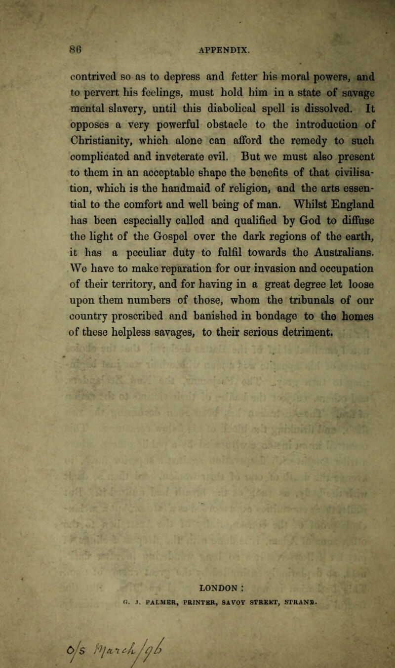 contrived so as to depress and fetter his moral powers, and to pervert his feelings, must hold him in a state of savage mental slavery, until this diabolical spell is dissolved. It opposes a very powerful obstacle to the introduction of Christianity, which alone can afford the remedy to such complicated and inveterate evil. But we must also present to them in an acceptable shape the benefits of that civilisa¬ tion, which is the handmaid of religion, and the arts essen¬ tial to the comfort and well being of man. Whilst England has been especially called and qualified by God to diffuse the light of the Gospel over the dark regions of the earth, it has a peculiar duty to fulfil towards the Australians. We have to make reparation for our invasion and occupation of their territory, and for having in a great degree let loose upon them numbers of those, whom the tribunals of our country proscribed and banished in bondage to the homes of these helpless savages, to their serious detriment. LONDON: <!. J. PALMER, PRINTER, SAVOY STREET, STRANB.