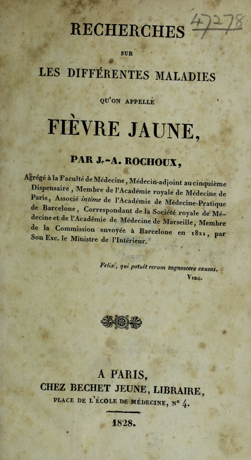 SÜB LES DIFFÉRENTES MALADIES qu’on appelle fièvre jaune, PAR Jc-A. ROCHOUX, Agrégé à la Faculté de Médecine, Médecin-adjoint au cinquième Dispensame , Membre de l’Académie royale de Médecine de Paris, Associe mtrnie de l’Académie de Médecine-Pratique de Barcelone, Correspondant de la Société royale de Mé¬ decine et de l’Académie de Médecine de Marseille, Membre ^de la Commission envoyée à Barcelone en 1821 par Son Exc, le Ministre de l’Intérieur. ’ Fehx, qui potuU rerum eognoscere causas, VlHO. A PARIS, CHEZ BECHET JEUNE, LIBRAIRE, PLACE DE L ÉCOLE DE MÉDECINE, N° 1828.