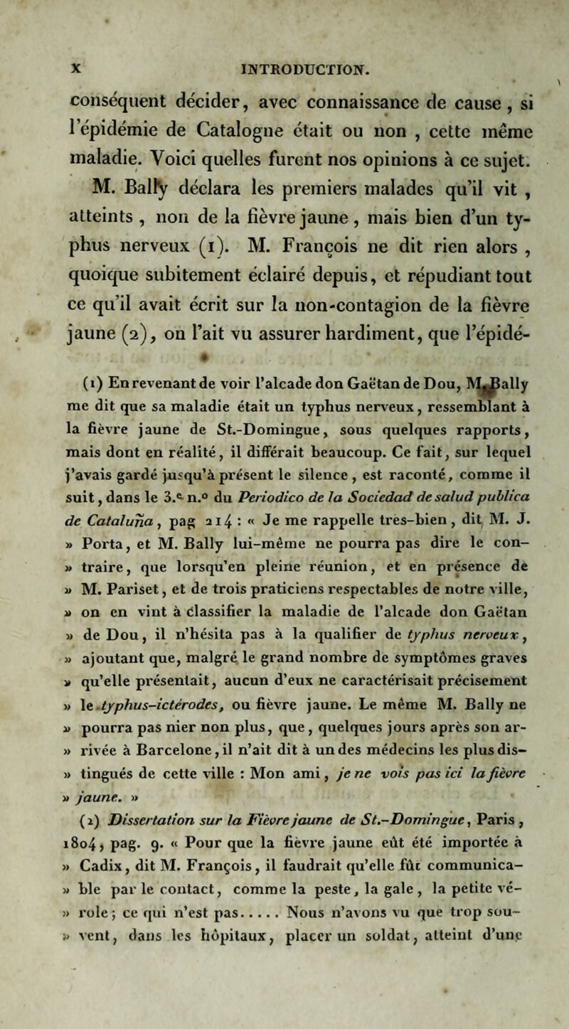conséquent décider, avec connaissance de cause, si l’épidémie de Catalogne était ou non , cette même maladie. Voici quelles furent nos opinions à ce sujet. M. Bally déclara les premiers malades qu’il vit , atteints , non de la fièvre jaune, mais bien d’un ty¬ phus nerveux (i). M. François ne dit rien alors , quoique subitement éclairé depuis, et répudiant tout ce qu’il avait écrit sur la non-contagion de la fièvre jaune (2), on l’ait vu assurer hardiment, que l’épidé- (1) Enrevenantde voir l’alcadedoa Gaëtan de Dou, tV^ally me dit que sa maladie était un typhus nerveux, ressemblant à la fièvre jaune de St.-Domingue, sous quelques rapports, mais dont en réalité, il différait beaucoup. Ce fait, sur lequel j’avais gardé jusqu’à présent le silence , est raconté, comme il suit, dans le 3.^ n.° du Periodico de la Sociedad de salud publica de Cataluna, pag a 14 : « Je me rappelle tres-bien, dit M. J. » Poi'ta, et M. Bally lui-même ne pourra pas dire le con- » traire, que lorsqu’en pleine réunion, et en présence de j> M. Pariset, et de trois praticiens respectables de notre ville, i> on en vint à élassifier la maladie de l’alcade don GaèTan » de Dou, il n’hésita pas à la qualifier de typhus nerveux, M ajoutant que, malgré, le grand nombre de symptômes graves ■» qu’elle présentait, aucun d’eux ne caractérisait précisément » Xt.typhus-ictérodes, ou fièvre jaune. Le même M. Bally ne i> pourra pas nier non plus, que, quelques jours après son ar- » rivée à Barcelone, il n’ait dit à un des médecins les plusdis- » tingués de cette ville : Mon ami, je ne vois pas ici la fièvre » jaune. » ( 2) Dissertation sur la Fièvre jaune de St.-Domingue, Paris , 1804 ) pag. 9. « Pour que la fièvre jaune eût été importée à » Cadix, dit M. François, il faudrait qu’elle fût communica- » ble par le contact, comme la peste, la gale , la petite vé- » rôle; ce qui n’est pas.Nous n’avons vu que trop sou- !> vent, dans les hôpitaux, placer un soldat, atteint d’une