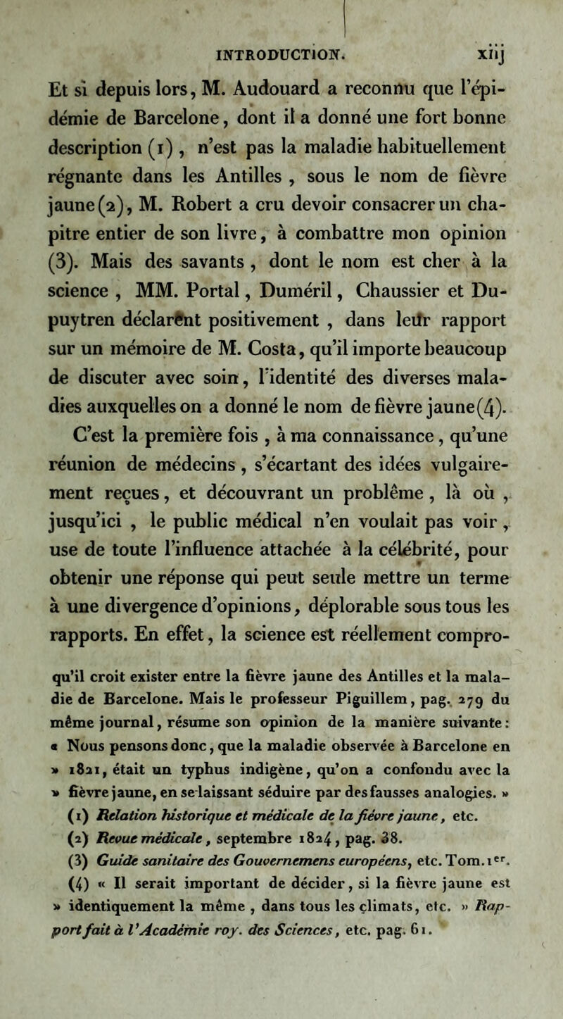 Et sî depuis lors, M. Audouard a reconnu que l’épi¬ démie de Barcelone, dont il a donné une fort bonne description (r) , n’est pas la maladie habituellement régnante dans les Antilles , sous le nom de fièvre jaune (2), M. Robert a cru devoir consacrer un cha¬ pitre entier de son livre, à combattre mon opinion (3). Mais des savants , dont le nom est cher à la science , MM. Portai, Duméril, Chaussier et Du- puytren déclarant positivement , dans leilr rapport sur un mémoire de M. Costa, qu’il importe beaucoup de discuter avec soin, l’identité des diverses mala¬ dies auxquelles on a donné le nom de fièvre jaune(4). C’est la première fois , à ma connaissance, qu’une réunion de médecins , s’écartant des idées vulgaire¬ ment reçues, et découvrant un problème , là où jusqu’ici , le public médical n’en voulait pas voir, use de toute l’influence attachée à la célébrité, pour obtenir une réponse qui peut seule mettre un terme à une divergence d’opinions, déplorable sous tous les rapports. En effet, la science est réellement compro- qu’il croit exister entre la fièvre jaune des Antilles et la mala¬ die de Barcelone. Mais le professeur Piguillem, pag.. 279 du même journal, résume son opinion de la manière suivante : • Nous pensons donc, que la maladie observée à Barcelone en ■» 1821, était un typhus indigène, qu’on a confondu avec la ■» fièvre jaune, en se laissant séduire par des fausses analogies. » ( i) Relation historique et médicale de la fièvre jaune, etc. (2) Revue médicale, septembre 1824, pag. 88. (3) Guide sanitaire des Gouvernemens européens, etc. Tom.i’. (4) « Il serait important de décider, si la fièvre jaune est >* identiquement la même , dans tous les climats, etc. » Rap¬ port fait à VAcadémie roy. des Sciences, etc. pag. 61.