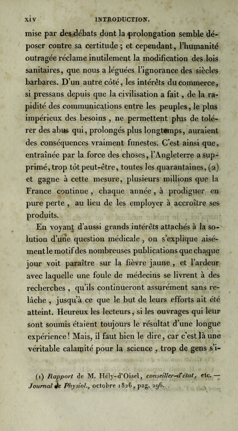 mise par des^ébats dont la prolongation semble dé¬ poser contre sa certitude ; et cependant, l’humanité outragée réclame inutilement la modification des lois sanitaires, que nous a léguées l’ignorance des siècles barbares. D’un autre côté, les intérêts du commerce, si pressans depuis que la civilisation a fait, de la ra¬ pidité des communications entre les peuples, le plus impérieux des besoins , ne permettent plus de tolé¬ rer des abus qui, prolongés plus longtemps, auraient des conséquences vraiment funestes. C’est ainsi que, entraînée par la force des choses, l’Angleterre a sup¬ primé, trop tôt peut-être, toutes les quarantaines, (2) et gagne à cette mesure, plusieurs millions que la France continue , chaque année, à prodiguer en pure perte , au lieu de les employer à accroître ses produits. Eu voyant d’aussi grands intérêts attachés à la so¬ lution d’une question médicale , on s’explique aisé¬ ment le motif des nombreuses publications que chaque jour voit paraître sur la fièvre jaune, et l’ardeur avec laquelle une foule de médecins se livrent à des recherches , qu’ils continueront assurément sans re¬ lâche , jusqu’à ce que le but de leurs efforts ait été atteint. Heureux les lecteurs, si les ouvrages qui leur sont soumis étaient toujours le résultat d’une longue expérience ! Mais, il faut bien le dire, car c’est là une véritable calaipité pour la science , trop de gens s’i- (1) Rapport de M. Hély-d’Oisel, conseiUer-d'état, etc.— Journal Physioh, octobre 1826, pag. 296.