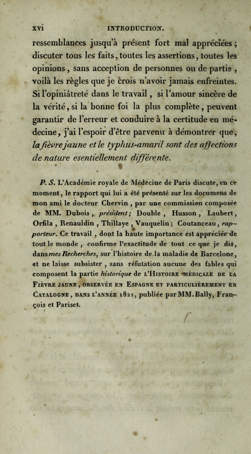 ressemblances jusqu’à présent fort mal appréciées; discuter tous les faits, toutes les assertions, toutes les opinions, sans acception de personnes ou de partis , voilà les règles que je crois n’avoir jamais enfreintes. Si l’opiniâtreté dans le travail, si l’amour sincère de la vérité, si la bonne foi la plus complète, peuvent garantir de l’erreur et conduire à la certitude en mé¬ decine, j’ai l’espoir d’être parvenu à démontrer que, la fièvre jaune elle typhus-amaril sont des affections de nature esentiellemenl différente. % P. S. L’Académie royale de Médeciae de Paris discute, en ce moment, le rapport qui lui a été présenté sur les documens de mon ami le docteur Chervin , par une commission composée de MM. Dubois,, président; Double, Husson, Laubert, Orfila , Renauldin , Thillaye , Vauquelin ; Coutanceau, rap¬ porteur. Ce travail , dont la haute importance est appréciée'de tout le monde , confirme l’exactitude de tout ce que je dis, àAU&mesRecherches, sur Thistoire de.la maladie de Barcelone, et ne laisse subsister , sans réfutation aucune des fables qui composent la partie historique de l’Histoire «médicale de la Fièvre jauke , observée en Espagne et particulièrement en Catalogne , DANS l’année 1821, publiée parMM.Bally, Fran¬ çois et Pariset.
