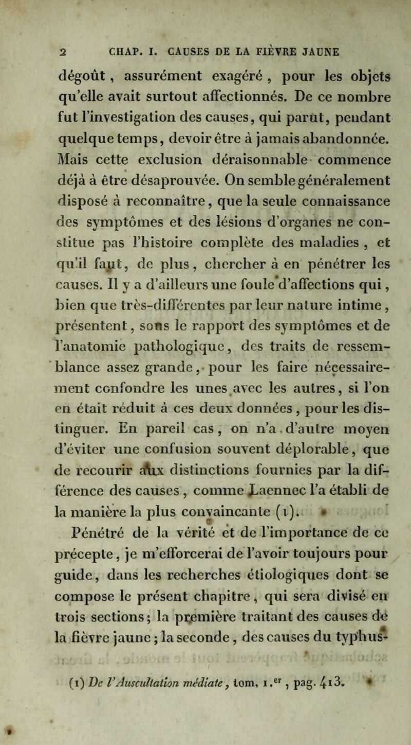 dégoût, assurément exagéré , pour les objets qu’elle avait surtout affectionnés. De ce nombre fut l’investigation des causes, qui parut, pendant quelque temps, devoir être à jamais abandonnée. Mais cette exclusion déraisonnable commence déjà à être désaprouvée. On semble généralement disposé à reconnaître, que la seule connaissance des symptômes et des lésions d’organes ne con¬ stitue pas l’histoire complète des maladies , et qu’il fapt, de plus, chercher à en pénétrer les causes. Il y a d’ailleurs une foule d’affections qui, bien que très-différentes par leur nature intime, présentent, sons le rapport des symptômes et de l’anatomie pathologique, des traits de ressem¬ blance assez grande ,• pour les faire nécessaire¬ ment confondre les unes.avec les autres, si l’on en était réduit à ces deux données , pour les dis¬ tinguer. En pareil cas, on n’a.d’autre moyen d’éviter une confusion souvent déplorable, que de recourir îftix distinctions fournies par la dif¬ férence des causes , comme i.aennec l’a établi de la manière la plus convaincante (i). • Pénétré de la vérité et de l’importance de ce précepte, je m’efforcerai de l’avoir toujours pour guide, dans les recherches étiologiques dont se compose le présent chapitre, qui sera divisé en trois sections; la pr.emière traitant des causes do la fièvre jaune ; la seconde, des causes du typ'hu^ (i) De rAuscultation médiate, lom, i.®'', pag.