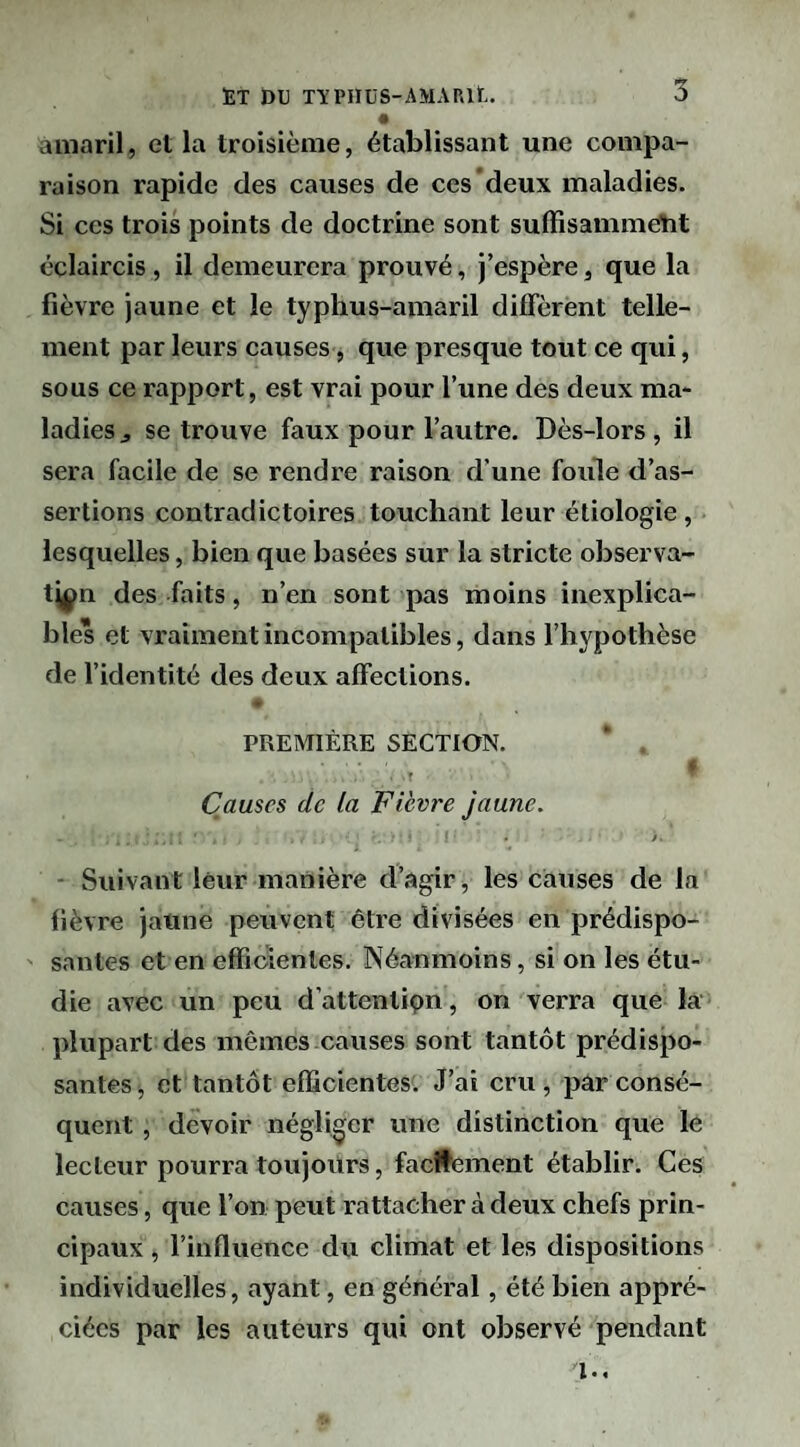 àniaril, et la troisième, établissant une compa¬ raison rapide des causes de ces deux maladies. Si ces trois points de doctrine sont suffisammétit éclaircis, il demeurera prouvé, j’espère, que la fièvre jaune et le typhus-amaril diffèrent telle¬ ment par leurs causes, que presque tout ce qui, sous ce rapport, est vrai pour l’une des deux ma¬ ladies ^ se trouve faux pour l’autre. Dès-lors, il sera facile de se rendre raison d’une foule d’as¬ sertions contradictoires touchant leur étiologie, lesquelles, bien que basées sur la stricte observa¬ tion des faits, n’en sont pas moins inexplica¬ bles et vraiment incompatibles, dans l’hypothèse de l’identité des deux affections. PREMIÈRE SECTION. V •T Causes de la Fièvre jaune. f. ■ Suivant leur manière d’agir, les causes de la fièvre jaune peuvent être divisées en prédispo¬ santes et en efficientes. Néanmoins, si on les étu¬ die avec un peu d’attentipn, on verra que la plupart des mêmes causes sont tantôt prédispo¬ santes ^ et tantôt efficientes. J’ai cru , par consé¬ quent , devoir négliger une distinction que le lecteur pourra toujours, facilement établir. Ces causes, que l’on peut rattacher à deux chefs prin¬ cipaux , l’influence du climat et les dispositions individuelles, ayant, en général, été bien appré¬ ciées par les auteurs qui ont observé pendant l..