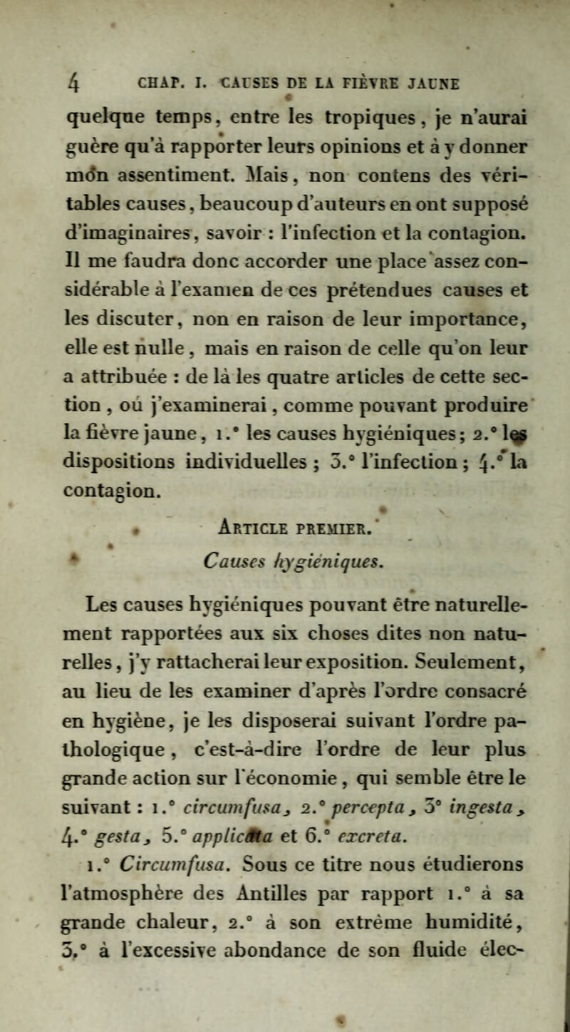 « quelque temps, entre les tropiques, je n’aurai guère qu’à rapporter leurs opinions et à y donner mdn assentiment. Mais, non contens des véri¬ tables causes, beaucoup d’auteurs en ont supposé d’imaginaires, savoir : l’infection et la contagion. Il me faudra donc accorder une place‘assez con¬ sidérable à l’examen de ces prétendues causes et les discuter, non en raison de leur importance, elle est nulle, mais en raison de celle qu’on leur a attribuée : de là les quatre articles de cette sec¬ tion , où j’examinerai, comme pouvant produire' la fièvre jaune, i .* les causes hygiéniques ; 2.® 1^ dispositions individuelles; 5.® l’infection ; contagion. • Article premier. * Causes hygiéniques. Les causes hygiéniques pouvant être naturelle¬ ment rapportées aux six choses dites non natu¬ relles, j’y rattacherai leur exposition. Seulement, au lieu de les examiner d’après l’ordre consacré en hygiène, je les disposerai suivant l’ordre pa¬ thologique , c’est-à-dire l’ordre de leur plus grande action sur l’économie, qui semble être le suivant: 1.® circumfusa, 2.'‘ percepta, 5® ingesta, 4. * gesta, appUcâta et 6.® excreta. 1.® Circumfusa. Sous ce titre nous étudierons l’atmosphère des Antilles par rapport i.“ à sa grande chaleur, 2.® à son extrême humidité, 5, ® à l’excessive abondance de son fluide élec-