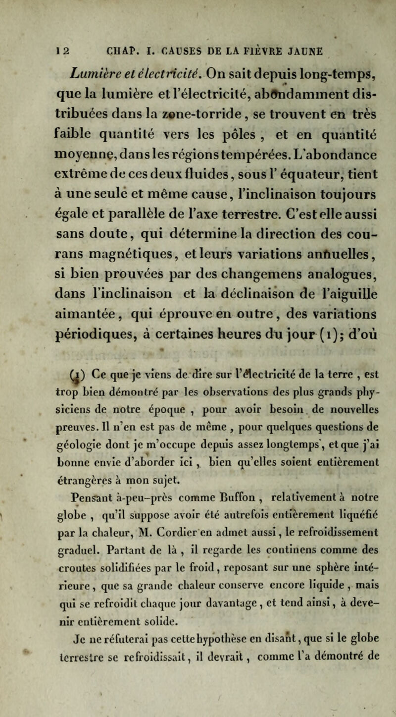 Lumière el électricité. On sait depuis long-temps, que la lumière et l’électricité, ab^hidamment dis¬ tribuées dans la zone-torride, se trouvent en très faible quantité vers les pôles , et en quantité moyenne, dans les régions tempérées. L’abondance extrême de ces deux fluides, sous l’équateur, tient à une seule et même cause, l’inclinaison toujours égale et parallèle de l’axe terrestre. C’est elle aussi sans doute, qui détermine la direction des cou- rans magnétiques, et leurs variations anfiuelles, si bien prouvées par des changemens analogues, dans l’inclinaison et la déclinaison de l’aiguille aimantée, qui éprouve en outre, des variations périodiques, à certaines heures du jour (i); d’où Ce que je viens de dire sur l’électricité de la terre , est trop Lien démontré par les observations des plus grands phy¬ siciens de notre époque , pour avoir besoin de nouvelles preuves. Il n’en est pas de même , pour quelques questions de géologie dont je m’occupe depuis assez longtemps', et que j’ai bonne envie d’aborder Ici, bien qu’elles soient entièrement étrangères à mon sujet. Pensant à-peu-près comme Buffon , relativement à notre globe , qu’il suppose avoir été autrefois entièrement liquéfié par la chaleur, M. Cordier en admet aussi, le refroidissement graduel. Partant de là , il regarde les continens comme des croûtes solidifiées par le froid, reposant sur une sphère Iiué- rieure, que sa grande chaleur conserve encore liquide , mais qui se refroidit chaque jour davantage, et tend ainsi, à deve¬ nir entièrement solide. Je ne réfuterai pas cette hypothèse en disant, que si le globe terrestre se refroidissait, il devrait, comme l’a démontré de
