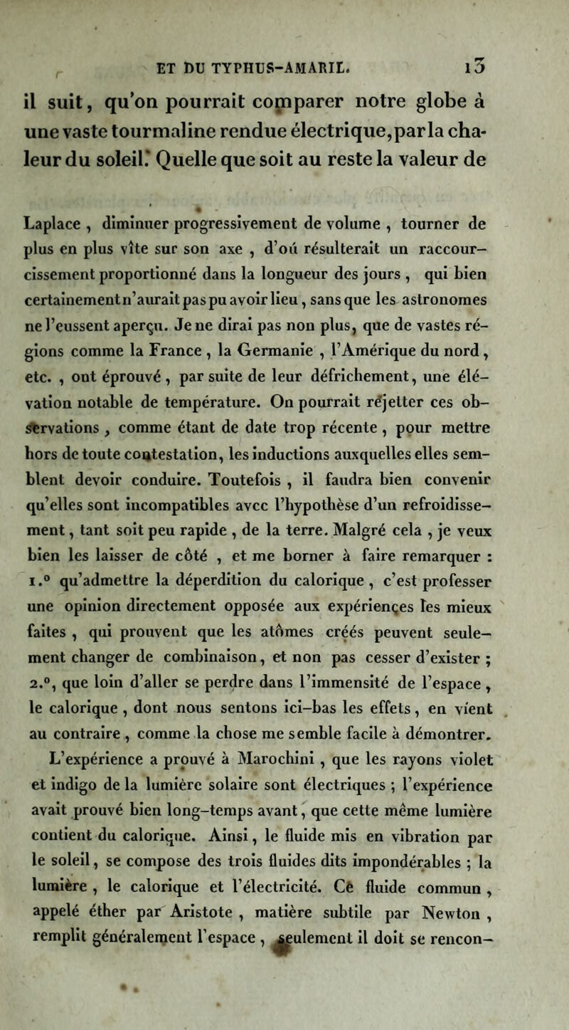 il suit, qu'on pourrait cojnparer notre globe à une vaste tourmaline rendue électrique,par la cha¬ leur du soleil.* Quelle que soit au reste la valeur de Laplace , dîminner progressivement de volume , tourner de plus en plus vite sur son axe , d’oii résulterait un raccour¬ cissement proportionné dans la longueur des jours , qui bien certainementn’auraitpaspuavoirlieu, sans que les astronomes ne l’eussent aperçu. Je ne dirai pas non plus, que de vastes ré¬ glons comme la France , la Germanie , l’Amérique du nord, etc. , ont éprouvé , par suite de leur défrichement, une élé¬ vation notable de température. On pourrait réjetter ces ob- Ærvatlons, comme étant de date trop récente , pour mettre hors de toute coatestatlon, les inductions auxquelles elles sem¬ blent devoir conduire. Toutefois , il faudra bien convenir qu’elles sont incompatibles avec l’hypothèse d’un refroidisse¬ ment , tant soit peu rapide , de la terre. Malgré cela , je veux bien les laisser de côté , et me borner à faire remarquer : 1. “ qu’admettre la déperdition du calorique, c’est professer une opinion directement opposée aux expériençes les mieux faites , qui prouvent que les atômes créés peuvent seule¬ ment changer de combinaison, et non pas cesser d’exister ; 2. “, que loin d’aller se perdre dans l’immensité de l’espace, le calorique , dont nous sentons ici-bas les effets, en vient au contraire , comme la chose me semble facile à démontrer. L’expérience a prouvé à Marochlnl, que les rayons violet et Indigo de la lumière solaire sont électriques ; l’expérience avait prouvé bien long-temps avant, que cette même lumière contient du calorique. Ainsi, le fluide mis en vibration par le soleil, se compose des trois fluides dits impondérables ; la lumière , le calorique et l’électricité. Cè fluide commun , appelé éther par Aristote , matière subtile par Newton , remplit généralenjent l’espace , seulement il doit se rencon-