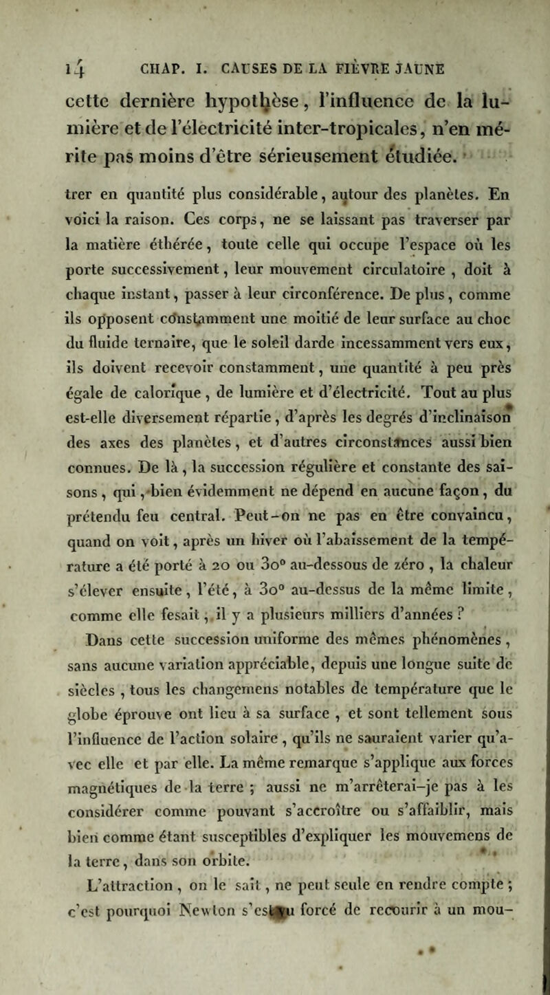 cette dernière hypothèse, l’influence de la lu¬ mière et de l’électricité inter-tropicales, n’en mé¬ rite pas moins d’être sérieusement étudiée. • trer en quantité plus considérable, autour des planètes. En voici la raison. Ces corps, ne se laissant pas traverser par la matière éthérée, toute celle qui occupe l’espace où les porte successivement, leur mouvement circulatoire , doit à chaque instant, passer à leur circonférence. De plus, comme ils opposent cdnsl^imment une moitié de leur surface au choc du fluide ternaire, que le soleil darde incessamment vers eux, ils doivent recevoir constamment, une quantité à peu près égale de calorique , de lumière et d’électricité. Tout au plus est-elle diversement répartie, d’après les degrés d’inclinaison des axes des planètes, et d’autres circonstances aussi bien connues. De là, la succession régulière et constante des sai¬ sons , qui ,'bien évidemment ne dépend en aucune façon, du prétendu feu central. Peut-on ne pas en être convaincu, quand on volt, après un hiver où l’abaissement de la tempé¬ rature a été porté à 20 ou 3o“ au-dessous de zéro , la chaleur s’élever ensuite, l’été, à 3o“ au-dessus de la même limite, comme elle fesalt ^ il y a plusieurs milliers d’années ? Dans cette succession uniforme des memes phénomènes , sans aucune variation appréciable, depuis une longue suite de siècles , tous les changemens notables de température que le globe éprouve ont lieu à sa surface , et sont tellement sous l’influence de l’action solaire , qu’ils ne sauraient varier qu’a¬ vec elle et par elle. La même remarque s’applique aux forces magnétiques de la terre ; aussi ne m’arrêterai-je pas à les considérer comme pouvant s’accroître ou s’affaiblir, mais bien comme étant susceptibles d’expliquer les mouvemens de la terre, dans son orbite. L’attraction , on le sait, ne peut seule en rendre compte ; c’est pourquoi New ton s’cs||n forcé de recourir à un mou-