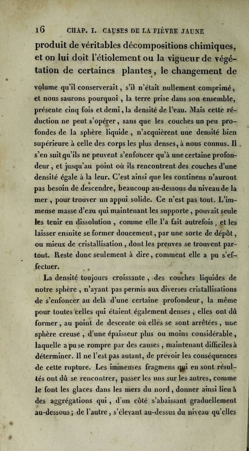 produit de véritables décompositions chimiques, et on lui doit l’étiolement ou la vigueur de végé¬ tation de certaines plantes, le changement de volume qu’il conserverait, s’il n’était nullement comprimé, et nous saurons pourquoi , la terre prise dans son ensemble, présente cinq fois et demi, la densité de l’eau. Mais cette ré¬ duction ne peut s’opérer, sans que les couches un peu pro¬ fondes de la sphère liquide , n’acquièrent une densité bien supérieure à celle des corps les plus denses, à nous connus. 11 s’en suit qu’ils ne peuvent s’enfoncer qu’à une certaine profon¬ deur , et jusqu’au point où ils rencontrent des couches d’une densité égale à la leur. C’est ainsi que les continens n’auront pas besoin de descendre, beaucoup au-dessous du niveau de la mer , pour trouver un appui solide. Ce n’est pas tout. L’im¬ mense masse d’eau qui maintenant les supporte , pouvait seule les tenir en dissolution , comme elle l’a fait autrefois , et les laisser ensuite se former doucement, par une sorte de dépôt, ou mieux de cristallisation , dont les preuves se trouvent par¬ tout. Reste donc seulement à dire, comment elle a pu s’ef¬ fectuer. La densité toujours croissante , des couches liquides de notre sphère , n’ayant pas permis aux diverses cristallisations de s’enfoncer au delà d’une certaine profondeur, la meme pour toutes celles qui étaient également denses , elles ont dû former , au point de descente où elles se sont arrêtées , une sphère creuse , d’une épaisseur plus ou moins considérable, laquelle a pu se rompre par des causes, maintenant difficiles à déterminer. Il ne l’est pas autant, de prévoir les conséquences de cette rupture. Les Immenses fragmens qji en sont résul¬ tés ont dû se rencontrer, passer les uns sur les autres, comme le font les glaces dans les mers du nord, donner ainsi lieu à des aggrégations qui, d’un côté s’abaissant graduellement au-dessous ; de l’autre, s’élevant au-dessus du niveau qu’elles