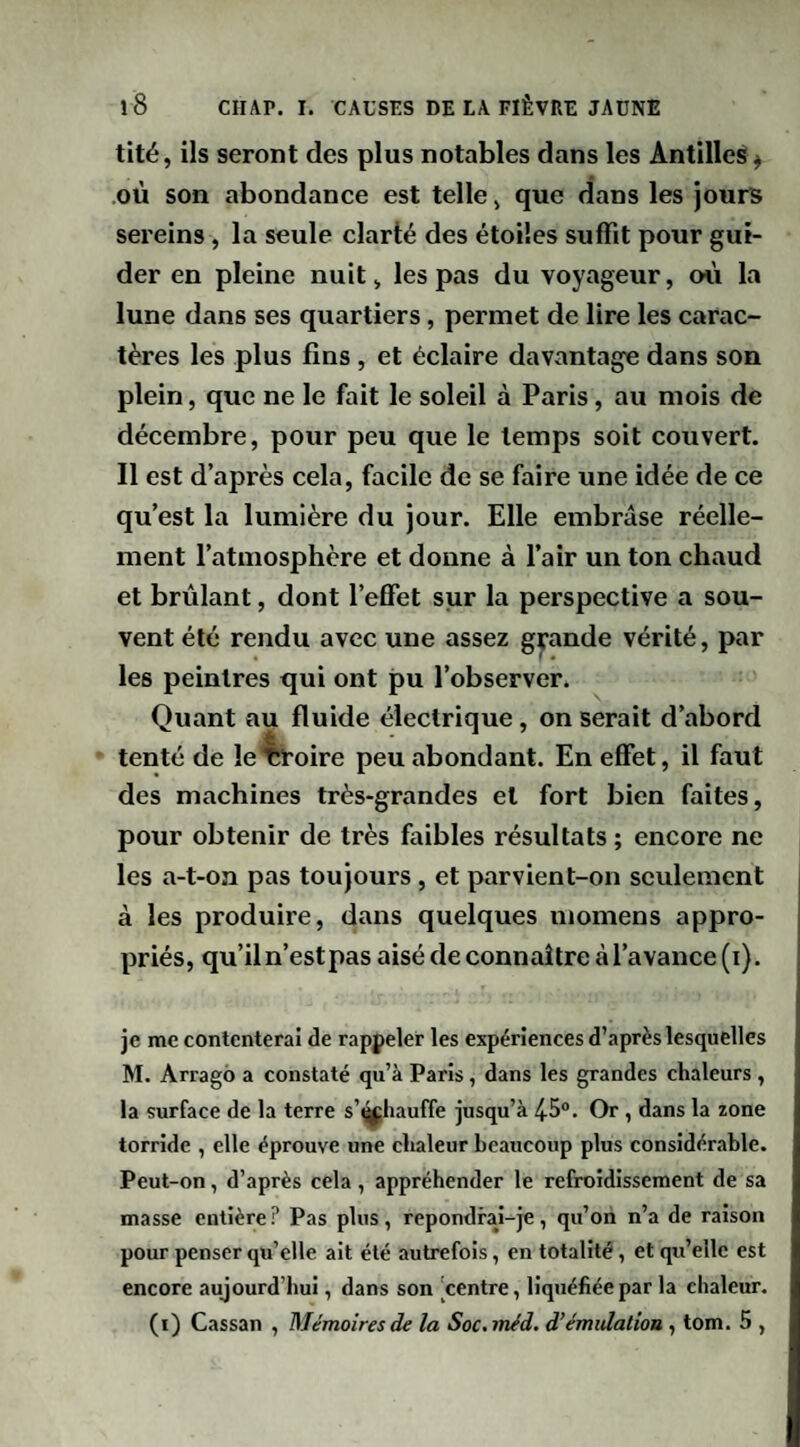 tité, ils seront des plus notables dans les Antilles^ .où son abondance est telle ^ que dans les jours sereins, la seule clarté des étoiles suffît pour gui¬ der en pleine nuit> les pas du voyageur, où la lune dans ses quartiers, permet de lire les carac¬ tères les plus fins , et éclaire davantage dans son plein, que ne le fait le soleil à Paris, au mois de décembre, pour peu que le temps soit couvert. Il est d’après cela, facile de se faire une idée de ce qu’est la lumière du jour. Elle embrase réelle¬ ment l’atmosphère et donne à l’air un ton chaud et brûlant, dont l’effet sur la perspective a sou¬ vent été rendu avec une assez grande vérité, par les peintres qui ont pu l’observer. Quant au fluide électrique, on serait d’abord tenté de le’^oire peu abondant. En effet, il faut des machines très-grandes et fort bien faites, pour obtenir de très faibles résultats ; encore ne les a-t-on pas toujours, et parvient-on seulement à les produire, dans quelques momens appro¬ priés, qu’il n’est pas aisé de connaître à l’avance (i). je me contenterai de rappeler les expériences d’après lesquelles M. Arrago a constaté qu’à Paris, dans les grandes chaleurs , la surface de la terre s’^^hauffe jusqu’à 45®. Or , dans la zone torride , elle éprouve une chaleur beaucoup plus considérable. Peut-on, d’après cela, appréhender le refroidissement de sa masse entière? Pas plus, repondral-je, qu’on n’a de raison pour penser qu’elle ait été autrefois, en totalité, et qu’elle est encore aujourd’hui, dans son centre, liquéfiée par la chaleur. (i) Cassan , Mémoires de la Soc.méd. d’émtdatiou , tom. 5 ,