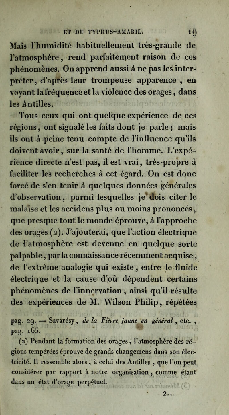 Mais l’humidité habituellement très-grande de l’atmosphère, rend parfaitement raison de ces phénomènes. On apprend aussi à ne pas les inter¬ préter , d’apfès leur trompeuse apparence , en voyant la fréquence et la violence des orages, dans les intilles. Tous ceux qui ont quelque expérience de ces régions, ont signalé les faits dont je parle ; mais ils ont à peine tenu compte de l’influence qu’ils doivent avoir, sur la santé de l’homme. L’expé¬ rience directe n’est pas, il est vrai, très-propre à faciliter les recherches à cet égard. On est donc forcé de s’en tenir à quelques données générales d’observation, parmi lesquelles je’ dois citer le malaise et les accidens plus ou moins prononcés i, que presque tout le monde éprouve, à l’approche des orages (2). J’ajouterai, que l’action électrique de l’atmosphère est devenue en quelque sorte palpable, parla connaissance récemment acquise, de l’extrême analogie qui existe, entre le fluide électrique et la cause d’où dépendent certains phénomènes de l’innervation , ainsi qu’il résulte des expériences de M. Wilson Philip, répétées pag. 20. — Savarésy, de la Fièvre jaune en général, etc. , pag. i65. (2) Pendant la formation des orages, l’atmosphère des ré¬ gions tempérées éprouve de grands changemens dans son élec¬ tricité. Il ressemble alors , à celui des Antilles , que l’on peut considérer par rapport à notre organisation , comme étant dans un état d’orage perpétuel.