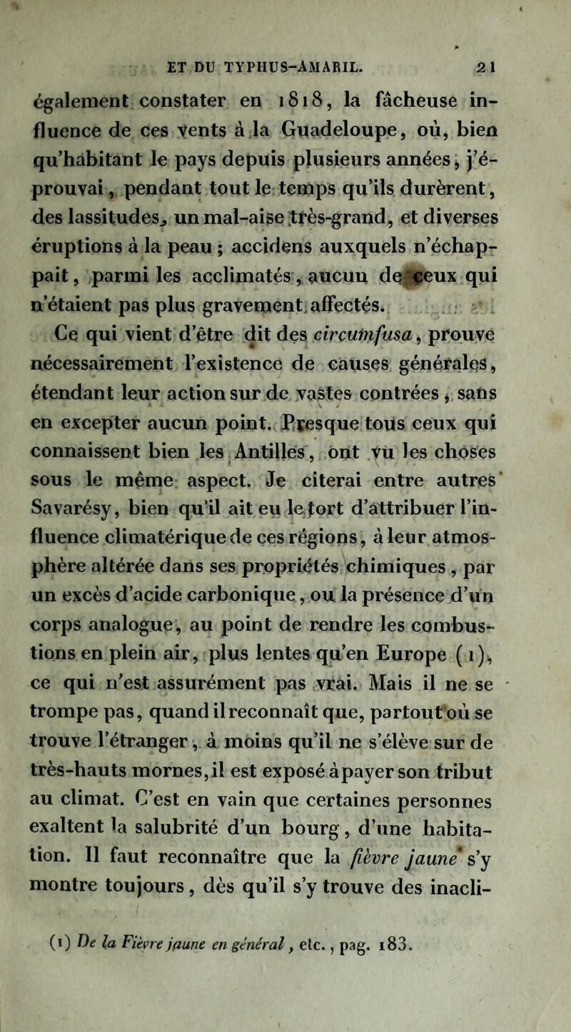 également constater en 1818, la fâcheuse in¬ fluence de ces vents à la Guadeloupe, où, bien qu’habitant le pays depuis plusieurs années, j’é¬ prouvai , pendant tout le temps qu’ils durèrent, des lassitudesj un mal-aise ^rès-grand, et diverses éruptions à la peau ; accidens auxquels n’échap¬ pait, parmi les acclimatés, aucun dq|eeux qui n’étaient pas plus gravement, affectés. Ce qui vient d’être dit des circutnfusa, prouve nécessairement l’existence de causes générales, étendant leur action sur de vastes contrées * sans en excepter aucun point. Ptesque tous ceux qui connaissent bien les Antilles , Ont Vu les choses sous le même aspect. Je citerai entre autres’ Savarésy, bien qu’il ait eu le, fort d’attribuer l’in¬ fluence climatérique de ces régions, à leur atmos¬ phère altérée dans ses propriétés chimiques, par un excès d’acide carbonique, ou la présence d’un corps analogue, au point de rendre les combus¬ tions en plein air, plus lentes qu’en Europe (1), ce qui n’est assurément pas vrai. Mais il ne se trompe pas, quand il reconnaît que, partout’où se trouve l’étranger, à moins qu’il ne s’élève sur de très-hauts mornes,il est exposé àpayer son tribut au climat. C’est en vain que certaines personnes exaltent la salubrité d’un bourg, d’une habita¬ tion. Il faut reconnaître que la fièvre jaune' s’y montre toujours, dès qu’il s’y trouve des inacli- {\) De la Fièvre jaune en général, etc., pag. i83.