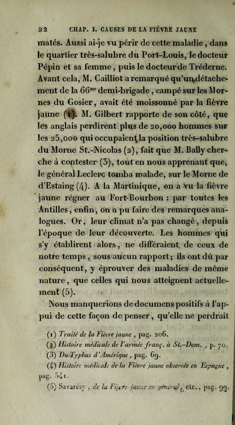 matés. Aussi ai-je vu périr de cette maladie, dans le quartier très-salubre du Port-Louis, le docteur Pépin et sa femme, puis le docteur de Tréderne. Avant cela, M. Cailliot a remarqué qu’un^étache- ment de la 66”' demi-brigade, campé sur les Mor¬ nes du Gosier, avait été moissonné par la fièvre jaune (*). M. Gilbert rapporte de son côté, que les anglais perdirent plus de 20,000 hommes sur les 25,000 qui occupaien^la position très-salubre du Morne St.-lNicolas (2), fait que M. Bally cher-; che à coptester (3), tout en nous apprenant que, le général Leclerc tomba malade, sur le Morne de d’Estaing (4). A la Martinique, on a vu la fièvre jaune régner au Fort-Bourbon : par toutes les Antilles, enfin, on a pu faire des remarques ana¬ logues. Or, leur climat n’a pas changé, depuis l’époque de leur découverte. Les hommes qui s’y établirent alors, ne différaient, de ceux de notre temps, sous aucun rapport; ils ont dû par conséquent, y éprouver des maladies de même nature, que celles qui nous atteignent actuelle¬ ment (5). Nous manquerions de documens positifs à l’ap¬ pui de cette façon de penser, qu’elle ne perdrait (i) Traité de la Fièvre jai^ne , pag. 206. (^) Histoire médicale de l’armée franç. à St.-Dom. , p. 70. (3) Du Typhus d’Amérique J pag. 6g. (4-) Histoire médicale de la Fièvre jaune observée en Fspagne , pag. 541. (5) Savii'ciy , de la Fiàre jauuc en sénérqjclc., pag. gg.