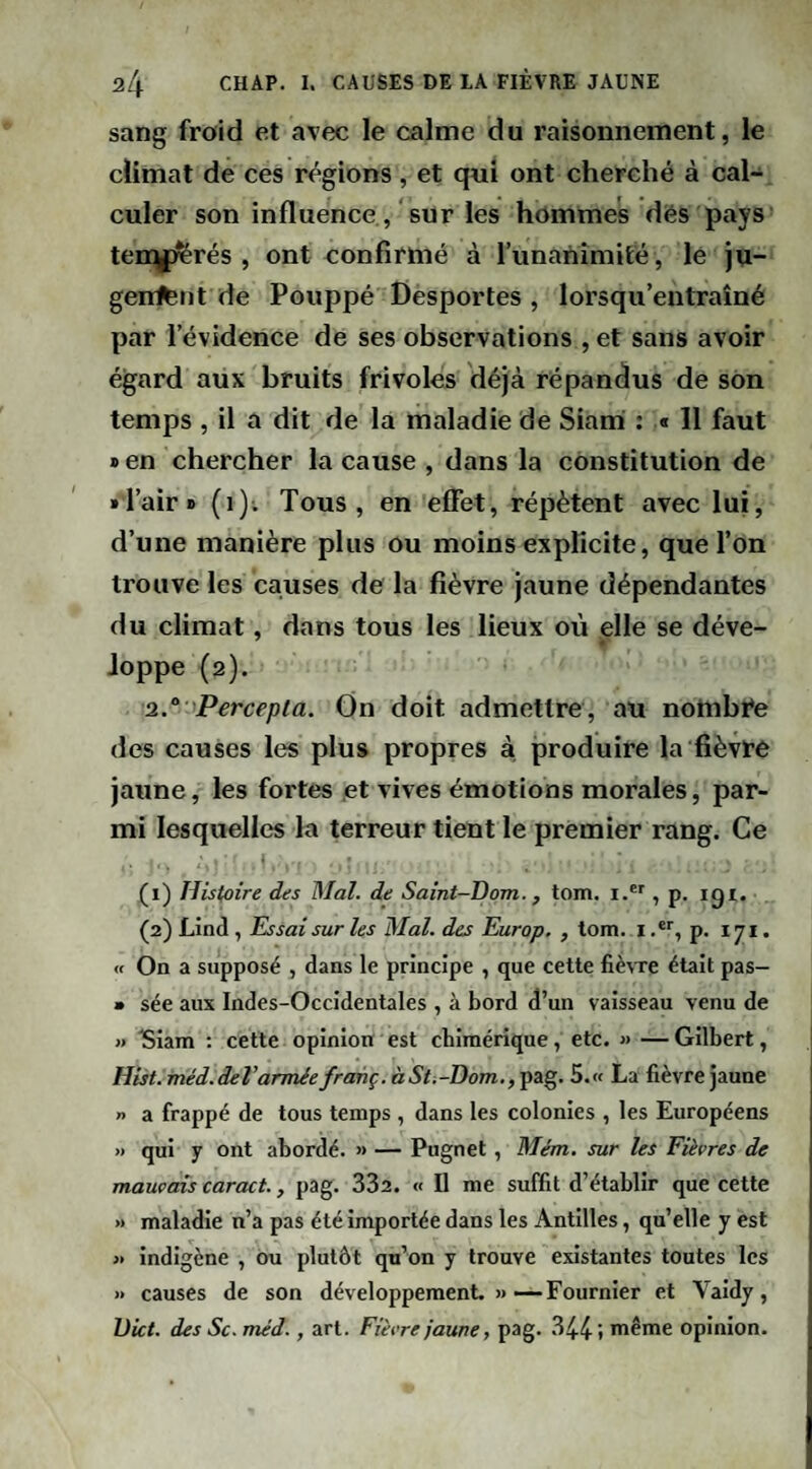 sang froid et avec le calme du raisonnement, le climat de ces r<^gions , et qui ont cherché à cal¬ culer son influence, sur les hommes dès pays tendres, ont confirmé à lunanîmité, lé ju- genfent de Pouppé Desportes , lorsqu’entraîné par l’évidence de ses observations , et sans avoir égard aux bruits frivoles déjà répandus de son temps , il a dit de la maladie de Siarri : « 11 faut » en chercher la cause , dans la constitution de •Tair» (i); Tous, en effet, répètent avec lui, d’une manière plus ou moins explicite, que l’on trouve les causes de la fièvre jaune dépendantes du climat, dans tous les lieux où elle se déve¬ loppe (2). 2.“ Percepta. On doit admettre, au notnbi*e des causes les plus propres à produire la fièvFe jaune, les fortes .et vives émotions morales, par¬ mi lesquelles la terreur tient le premier rang. Ce (1) Histoire des Mal. de Saint-Dom., tom. i.®', p. igi. (2) Lind, Essai sur les Mal. des Europ, , tom. i p. 171. <f On a supposé , dans le principe , que cette fièvre était pas- » sée aux Indes-Occidentales , à bord d’un vaisseau venu de » Slam ; cette opinion est chimérique, etc. » — Gilbert, Hist.méd.derarméefranç.àSti-Dom.fŸSig. 5.« La fièvre jaune n a frappé de tous temps , dans les colonies , les Européens » qui y ont abordé. » — Pugnet, Mém. sur les Fièvres de mauvais caract., pag. 332. « Il me suffit d’établir que cette » maladie n’a pas été importée dans les Antilles, qu’elle y est « indigène , ou plutôt qu’on y trouve existantes toutes les )• causes de son développement. »—Fournier et Valdy, IJict. des Sc. méd., art. Fièvre jaune, pag. 34.4-» même opinion.