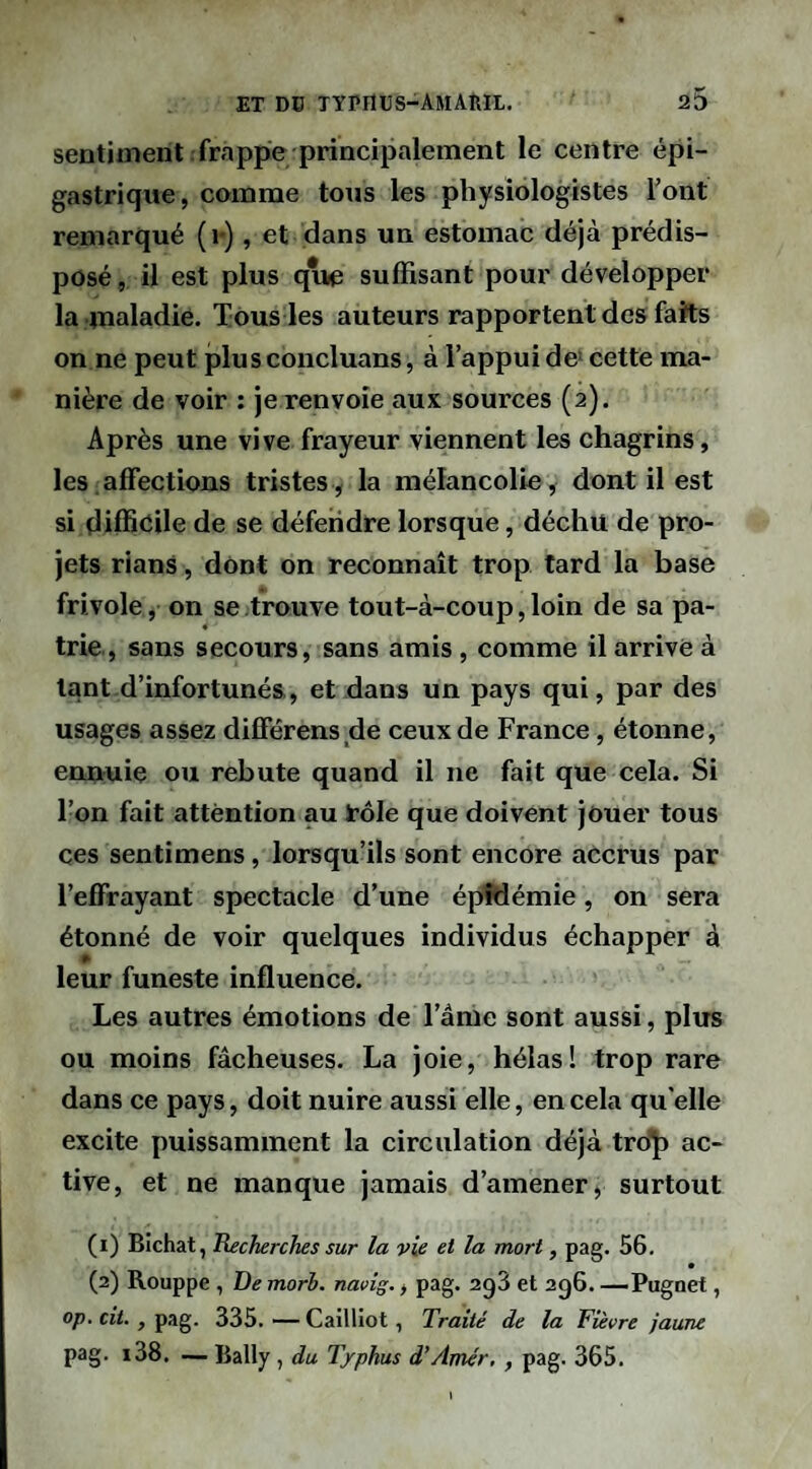 sentiment frappe principalement le centre épi¬ gastrique, camrae tous les physiologistes Font remarqué (i-), et dans un estomac déjà prédis¬ posé , il est plus que suffisant pour développer la maladie. Tous les auteurs rapportent des faits on ne peut plusconcluans, à l’appui de> cette ma¬ nière de voir : je renvoie aux sources (2). Après une vive frayeur viennent les chagrins, les.affections tristes, la mélancolie, dont il est si difficile de se défendre lorsque, déchu de pro¬ jets rians, dont on reconnaît trop tard la base frivole, on se trouve tout-à-coup, loin de sa pa¬ trie, sans secours, sans amis , comme il arrive à tant d’infortunés, et dans un pays qui, par des usages assez différens de ceux de France, étonne, ennuie ou rebute quand il ne fait que cela. Si l’on fait attention au rôle que doivent jouer tous ces senti mens, lorsqu’ils sont encore accrus par l’effrayant spectacle d’une épidémie, on sera étonné de voir quelques individus échapper à » leur funeste influence. Les autres émotions de l’âme sont aussi, plus ou moins fâcheuses. La joie, hélas! trop rare dans ce pays, doit nuire aussi elle, en cela qu elle excite puissamment la circulation déjà tro']f) ac¬ tive, et ne manque jamais d’amener, surtout (1) BIchat, üecherches sur la vie et la mort, pag. 56. (2) Rouppe , De morb. navîg., pag. agS et 2g6. —Pugnet, op. cit., pag. 335. — Cailliot, Traité de la Fièvre jaune pag. i38. — Bally , du Typhus d’Amér. , pag. 365.