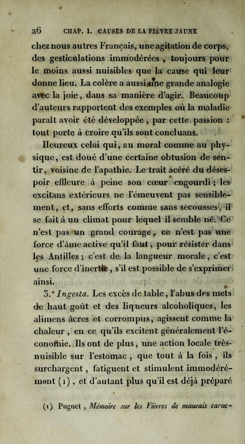 chez nous autres Français, une agitation de corps, des gesticulations immodérées , toujours pour le moins aussi nuisibles que la cause qui leur donne lieu. La colère a aussifime grande analogie avtc la joie, dans sa manière d’agir. Beaucoup d’auteurs rapportent des exemples où la maladie paraît avoir été développée , par cette. passion : tout porte à croire qu’ils sont concluons. Heureux celui qui, au moral comme au phy¬ sique, est doué d’une certaine obtusion de sen¬ tir, voisine de l’apathie. Le trait acéré du déses- * poir effleure à peine son cœur engourdi ; les excitaiis extérieurs ne l’émeuvent pas sensible¬ ment, et, sans eflbrts comme sans secousses, il se fait à un climat pour lequel il semble né. Gc n’est pas un grand courage, ce n’est pas une force d’âme active qu’il fout -, pour résister dans les Anlilles ; c’est de la langueur morale, c’est une force d’inertife, s’il est possible de s’exprimer, ainsi. « 3. Ingesta. Les excès de table, l’abus des mets de haut goût et des liqueurs alcolioliques, les alimens âcres et corrompus, agissent comme la chaleur , en ce qu’ils excitent généralement l’é- conortiie. Ils ont de plus, une action locale très- nuisible sur l’estomac , que tout à la fois , ils surchargent, fatiguent et stimulent immodéré¬ ment ( i), et d’autant plus qu’il est déjà préparé (i) Piiguet , Mémoire sur les Fièvres de mauvais carac~