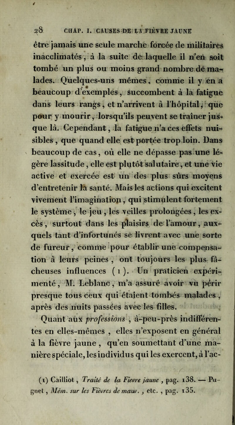 être jamais une seule marche forcée de militaires inacclimatés, à la suite de; laquelle il n’eri sioit tombé un plus ou moins grand nombre dé ma¬ lades. Quelques-uns mêmes, comme il y en a beaucoup d’exemples, succombent à la fatigue dans leurs rangs, et n’arrivent à l’hôpital, que pour y mourir, lorsqu’ils peuvent se traîner jus¬ que là. Cependant, la fatigue n’a ces effets nui¬ sibles , que quand elle est portée trop loin. Dans beaucoup de cas, où elle ne dépasse pas une lé¬ gère lassitude, elle est plutôt salutaire, et une vie active et exercée est un des plus sûrs moyens d’entretenir la santé. Mais les actions qui excitent vivement l’imaginaliop, qui stimulent fortement le système, le jeu , les veilles prolongées, les ex¬ cès, surtout dans les plaisirs de l’amour, aux¬ quels tant d’infortunés se livrent avec une sorte de fureur, comme pour établir une compensa¬ tion à leurs peines , ont toujours les plus fâ¬ cheuses influences ( i ). Un praticien expéri¬ menté , M. Leblanc, m’a assuré avoir vu périr presque tous ceux qui étaient tombés malades , après des nuits passées avec les filles. Quant aux professions , à-peu-près indifféren¬ tes en elles-mêmes , elles n’exposent en général à la fièvre jaune , qu’en soumettant d’une ma¬ nière spéciale, les individus qui les exercent, à l’ac- (i) Cailliot, Traité de la Fieere jaune , pag. i38. — Pu- gnel , Méin. sur les Fièvres demauv, , etc. , pag. i35.