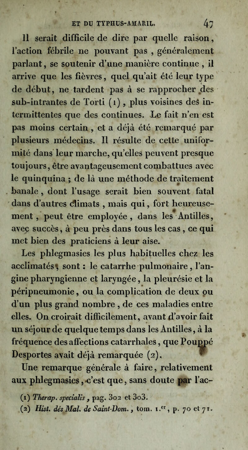 11 serait difficile de dire par quelle raison, l’action fébrile ne pouvant pas , généralement parlant, se soutenir d’une manière continue , il arrive que les fièvres, quel qu’ait été leur type de début, ne tardent pas à se rapprocher des sub-intrantes de Torti (i), plus voisines deâ in¬ termittentes que des continues. Le fait n’en est pas moins certain, et a déjà été remarqué par plusieurs médecins. Il résulte de cette unifor¬ mité dans leur marche, qu’elles peuvent presque toujours, être avantageusement combattues avec le quinquina ; de là une méthode de traitement banale , dont l’usage serait bien souvent fatal dans d’autres dlimats , mais qui, fort heureuse¬ ment, peut être employée, dans les Antilles, avep succès, à peu près dans tous les cas , ce qui met bien des praticiens à leur aise. Les phlegmasies les plus habituelles chez les acclimatés^ sont : le catarrhe pulmonaire , l’an¬ gine pharyngienne et laryngée, la pleurésie et la péripneumonie, ou la complication de deux pu d’un plus grand nombre , de ces maladies entre elles. On croirait difficilement, avant d’avoir fait un séjour de quelque temps dans les Antilles, à la fréquence des affections catarrhales, que Pou^é Desportes avait déjà remarquée (2). ^ Une remarque générale à faire, relativement aux phlegmasies, -c’est que, sans doute par l’ac- (1) Therap. specialis , pag. 3o2 et 3o3. (2) Hist, dés Mal. de Saint-üom., tom. 1., p. 70 et 71.