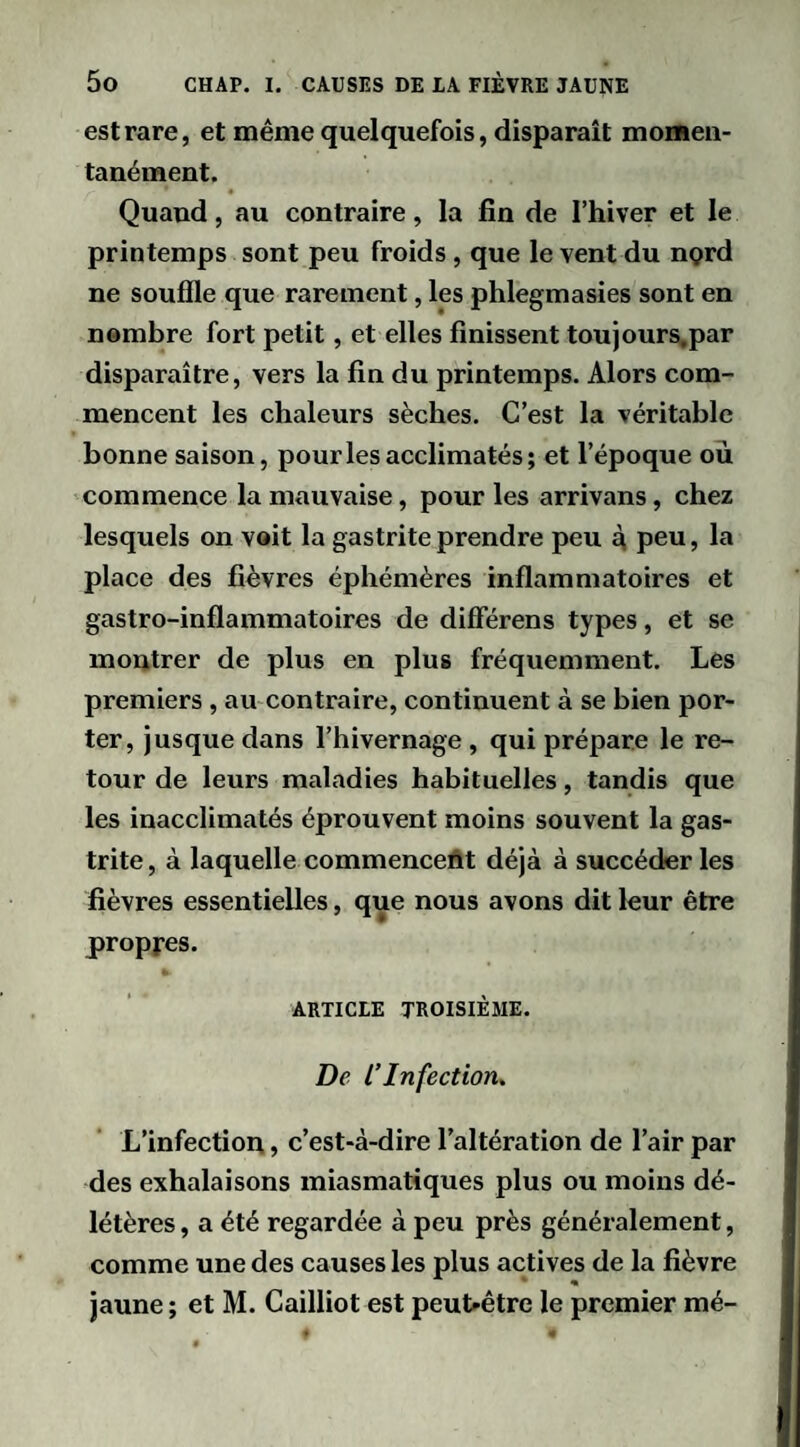 est rare, et même quelquefois, disparaît momen¬ tanément. Quand, au contraire, la fin de l’hiver et le printemps sont peu froids, que le vent du ngrd ne souffle que rarement, les phlegmasies sont en nombre fort petit, et elles finissent toujours.par disparaître, vers la fin du printemps. Alors com¬ mencent les chaleurs sèches. C’est la véritable bonne saison, pour les acclimatés; et l’époque où commence la mauvaise, pour les arrivans, chez lesquels on voit la gastrite prendre peu à, peu, la place des fièvres éphémères inflammatoires et gastro-inflammatoires de différens types, et se montrer de plus en plus fréquemment. Les premiers , au contraire, continuent à se bien por¬ ter, jusque dans l’hivernage, qui prépare le re¬ tour de leurs maladies habituelles, tandis que les inacclimatés éprouvent moins souvent la gas¬ trite , à laquelle commencent déjà à succéder les fièvres essentielles, que nous avons dit leur être propres. ARTICLE TROISIÈME. De l’Infection^ L’infection, c’est-à-dire l’altération de l’air par des exhalaisons miasmatiques plus ou moins dé¬ létères , a été regardée à peu près généralement, comme une des causes les plus actives de la fièvre jaune ; et M. Cailliot est peut-être le premier mé-