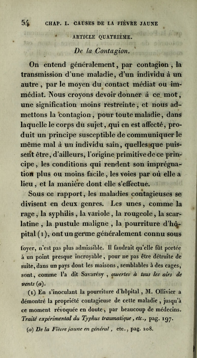 • ARTICLE QUATRIÈME. De la Contagion. On entend généralement, par contagion , la transmission d’une maladie, d’un individu à un autre , par le moyen du contact médiat ou im¬ médiat. Nous croyons devoir donner à ce. mot, une signification moins restreinte, et nous ad¬ mettons la contagion, pour toute maladie, dans laquelle le corps du sujet, qui en est affecté, pro¬ duit un principe susceptible de communiquer le même mal à un individu sain, quellesique puis¬ sent être, d’ailleurs, l’origine primitive de ce prin¬ cipe , les conditions qui rendent son imprégna¬ tion plus ou moins facile, les voies par où elle a lieu, et la manière dont elle s’effectue. Sous ce rapport, les maladies contagieuses se divisent en deux genres. Les unes, comme la rage, la syphilis , la variole, la rougeole, la scar¬ latine , la pustule maligne , la pourriture d’hq- pital (i), ont un germe généralement connu sous foyer, n’est pas plus admissible. Il faudrait qu’elle fût portée à un point presque incroyable, pour ne pas être détruite de suite, dans un pays dont les maisons , semblables à des cages, sont, comme l’a dit Savarésy , ouvertes à tous les airs de vents (a). (i) En s’inoculant la pourriture d’hôpital, M. Ollivler a démontré la propriété contagieuse de cette maladie , jusqu’à ce moment révoquée en doute , par beaucoup de médecins. Traité expérimental du Typhus traumatique, etc,, pag. igy. (a) De la Fièvre jaune en général, etc., pag. 208.