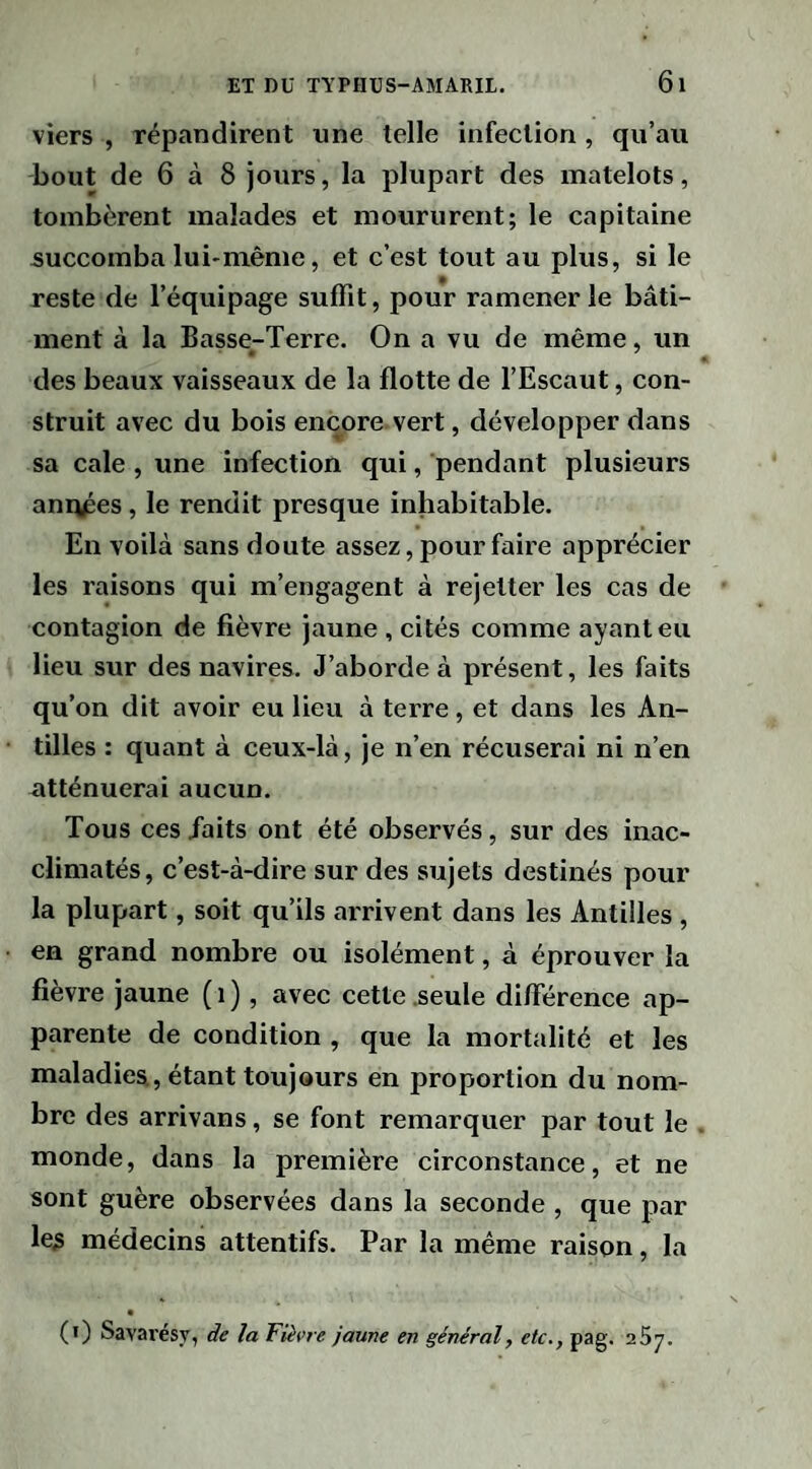 viers , répandirent une telle infection , qu’au bout de 6 à 8 jours, la plupart des matelots, tombèrent malades et moururent; le capitaine succomba lui-même, et c’est tout au plus, si le reste de l’équipage suffit, pour ramener le bâti¬ ment à la Basse-Terre. On a vu de même, un des beaux vaisseaux de la flotte de l’Escaut, con¬ struit avec du bois encore vert, développer dans sa cale , une infection qui, pendant plusieurs années, le rendit presque inhabitable. En voilà sans doute assez, pour faire apprécier les raisons qui m’engagent à rejetter les cas de contagion de fièvre jaune , cités comme ayant eu lieu sur des navires. J’aborde à présent, les faits qu’on dit avoir eu lieu à terre, et dans les An¬ tilles : quant à ceux-là, je n’en récuserai ni n’en atténuerai aucun. Tous ces /aits ont été observés, sur des inac- climatés, c’est-à-dire sur des sujets destinés pour la plupart, soit qu’ils arrivent dans les Antilles , en grand nombre ou isolément, à éprouver la fièvre jaune (i), avec cette .seule différence ap¬ parente de condition , que la mortalité et les maladies., étant toujours en proportion du nom¬ bre des arrivans, se font remarquer par tout le monde, dans la première circonstance, et ne sont guère observées dans la seconde , que par les médecins attentifs. Par la même raison, la (î) Savarésy, de la Fièvre jaune en général, etc., pag. 257.