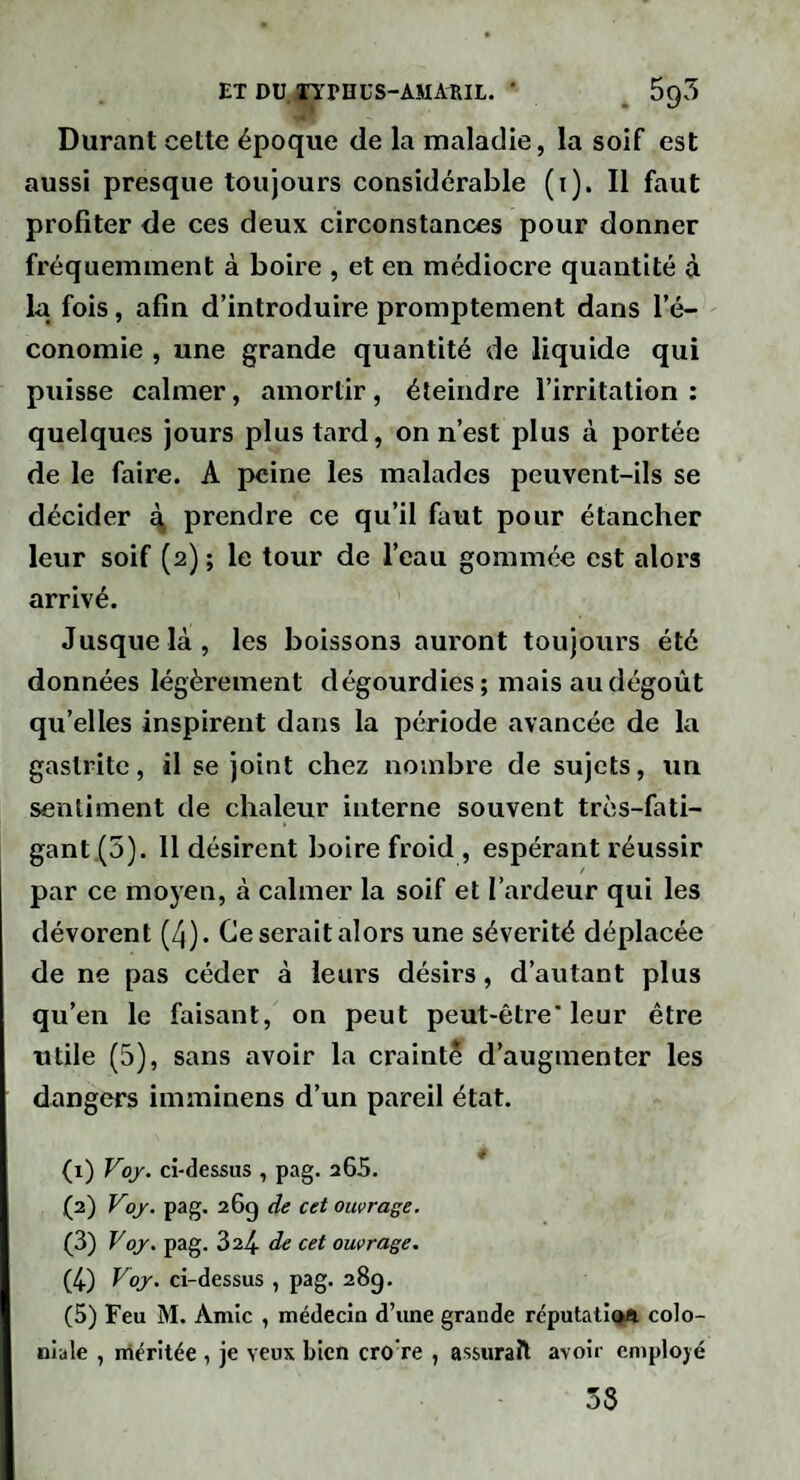 ET DU arPHUS-AMARIL. ■ ^ 595 Durant cette époque de la maladie, la soif est aussi presque toujours considérable (i). Il faut profiter de ces deux circonstances pour donner fréquemment à boire , et en médiocre quantité à la fois, afin d’introduire promptement dans l’é¬ conomie , une grande quantité de liquide qui puisse calmer, amortir, éteindre l’irritation ; quelques jours plus tard, on n’est plus à portée de le faire. A peine les malades peuvent-ils se décider q prendre ce qu’il faut pour étancher leur soif (2) ; le tour de l’eau gommée est alors arrivé. Jusque là, les boissons auront toujours été données légèrement dégourdies ; mais au dégoût qu’elles inspirent dans la période avancée de la gastrite, il se joint chez nombre de sujets, un sentiment de chaleur interne souvent très-fati¬ gant (5). 11 désirent boire froid , espérant réussir par ce moyen, à calmer la soif et l’ardeur qui les dévorent (4). Ce serait alors une sévérité déplacée de ne pas céder à leurs désirs, d’autant plus qu’en le faisant, on peut peut-être’leur être utile (5), sans avoir la craint^ d’augmenter les dangers imminens d’un pareil état. (1) Voy. ci-dessus , pag. 265. (2) Voj. pag. 26g de cet ouvrage, (3) yoj. pag. 324. de cet ouvrage. (4) Voj. ci-dessus , pag. 28g. (5) Feu M. Amie , médecin d’une grande réputati(>a colo¬ niale , inéritée , je veux bien cro’re , assurait avoir employé 3S