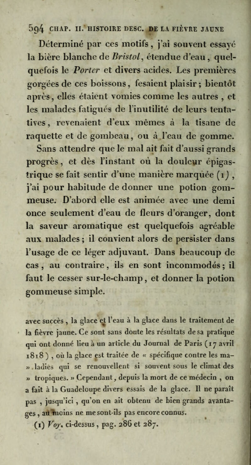 Déterminé par ces motifs, j’ai souvent essayé la bière blanche de étendue d’eau, quel¬ quefois le Porter et divers acides. Les premières gorgées de ces boissons, fesaient plaisir; bientôt après, elles étaient vomies comme les autres , et les malades fatigués de l’inutilité de leurs tenta¬ tives , revenaient d’eux mêmes à la tisane de raquette et de gombeau, ou à l’eau de gomme. Sans attendre que le mal ait fait d’aussi grands progrès, et dès l’instant où la douleur épigas¬ trique se fait sentir d’une manière marquée (ij , j’ai pour habitude de donner une potion gom¬ meuse. D’abord elle est animée avec une demi once seulement d’eau de fleurs d’oranger, dont la saveur aromatique est quelquefois agréable aux malades ; il convient alors de persister dans l’usage de ce léger adjuvant. Dans beaucoup de cas, au contraire, ils en sont incommodés; il faut le cesser sur-le-champ, et donner la potion gommeuse simple. avec succès , la glace gt l’eau à la glace dans le traitement de ' la fièvTe jaune. Ce sont sans doute les résultats de sa pratique qui ont donné lieu à un article du Journal de Paris (17 a\Til 1818 ) , où la glace pt traitée de « spécifique contre les ma- ». ladies qui se renouvellent si souvent sous le climat des » tropiques. » Cependant, depuis la mort de ce médecin , on a fait à la Guadeloupe divers essais de la glace. Il ne paraît pas , jusqu’ici , qu’on en ait obtenu de bien grands avanta¬ ges , au^noins ne me sont-ils pas encore connus. (i) Voy. ci-éessus, pag. 286 et 287.