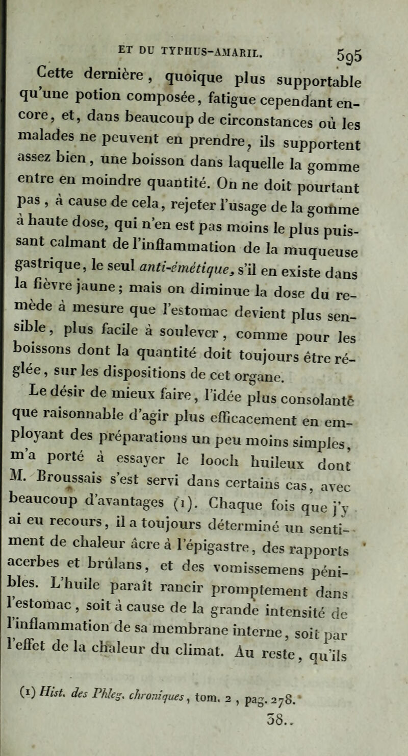 ET DU TYriIÜS-AMARIL. 5ç|5 Cette dernière, quoique plus supportable qu’une potion composée, fatigue cependant en¬ core, et, dans beaucoup de circonstances où les malades ne peuvent en prendre, ils supportent assez bien, une boisson dans laquelle la gomme entre en moindre quantité. On ne doit pourtant pas , à cause de cela, rejeter l’usage de la goitime à haute dose, qui n’en est pas moins le plus puis¬ sant calmant de l’inflammation de la muqueuse gastrique, le seul anti-émétique, s’il en existe dans a fièvre jaune; mais on diminue la dose du re¬ mède à mesure que l’estomac devient plus sen¬ sible , plus facile à soulever, comme pour les boissons dont la quantité doit toujours être ré¬ glée, sur les dispositions de cet organe. Le désir de mieux faire, l’idée plus consolantè que raisonnable d’agir plus efficacement en em¬ ployant des préparations un peu moins simples, m’a porté à essayer le looch huileux dont M. Broussais s’est servi dans certains cas, avec beaucoup d’avantages (i). Chaque fois que j’y ai eu recours, il a toujours déterminé un senti¬ ment de chaleur âcre à l’épigastre, des rapports ' acerbes et brùlans, et des vomissemens péni¬ bles. L’huile paraît rancir promptement dans 1 estomac , soit à cause de la grande intensité de 1 inflammation de sa membrane interne, soit par 1 eflet de la chaleur du climat. Au reste, qu’ils (i) Hist. des Phleg, chroniques^ tom. 2 , pag.278.‘ 58..