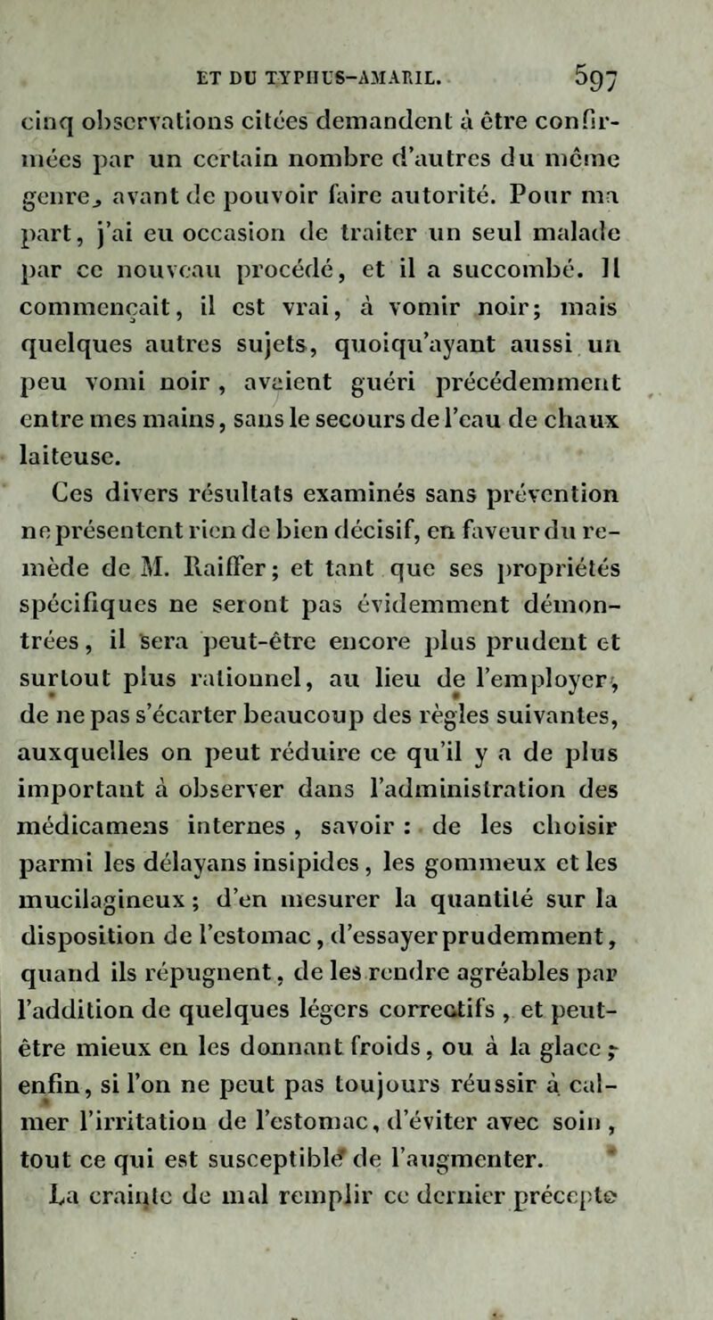cinq observations citées demandent à être confir¬ mées par un certain nombre d’autres du meme genre^ avant de pouvoir faire autorité. Pour ma part, j’ai eu occasion de traiter un seul malade par ce nouveau procédé, et il a succombé. Il commençait, il est vrai, à vomir noir; mais quelques autres sujets, quoiqu’ayant aussi un peu vomi noir, avaient guéri précédemment entre mes mains, sans le secours de l’eau de chaux laiteuse. Ces divers résultats examinés sans prévention ne présentent rien de bien décisif, en fiiveur du re¬ mède de M. Raiffer; et tant que ses propriétés spécifiques ne seront pas évidemment démon¬ trées , il sera peut-être encore plus prudent et surtout plus rationnel, au lieu de l’employer', de ne pas s’écarter beaucoup des règles suivantes, auxquelles on peut réduire ce qu’il y a de plus important à observer dans l’administration des médicamens internes, savoir : de les choisir parmi les délayans insipides, les gommeux et les mucilagineux ; d’en mesurer la quantité sur la disposition de l’estomac, d’essayer prudemment, quand ils répugnent, de les rendre agréables par l’addition de quelques légers correntifs , et peut- être mieux en les donnant froids, ou à la glace enfin, si l’on ne peut pas toujours réussir à cal¬ mer l’irritation de l’estomac, d’éviter avec soin , tout ce qui est susceptibl(f de l’augmenter. La crainte de mal remplir ce dernier précepte