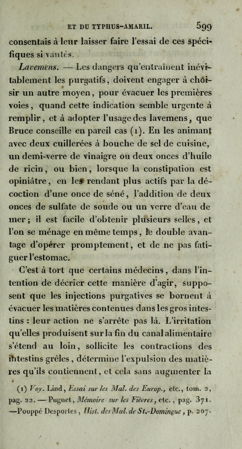 consentais à leur laisser faire l’essai de ces spéci¬ fiques si vanlés. Lavemcns. — Les dangers qu’entraînent inévp- tableinent les purgatifs, doivent engager à choi¬ sir un autre moyen, pour évacuer les premières voies, quand cette indication semble urgente à remplir, et à adopter l’usage des lavemens, que Bruce conseille en pareil cas (1). En les animant avec deux cuillerées à bouche de sel de cuisine, un demi-verre de vinaigre ou deux onces d’huile de ricin, ou bien, lorsque la constipation est opiniâtre, en le» rendant plus actifs par la dé¬ coction d’une once de séné, l’addition de deux onces de sulfate de soude ou un verre d’eau de mer; il est focile d’obtenir plusieurs selles, et l’on se ménage en même temps, Ife double avan¬ tage d’opérer promptement, et de ne pas fati¬ guer l’estomac. C’est à tort que certains médecins, dans l’in- tention de décrier cette manière d’agir, suppo¬ sent que les injections purgatives se bornent à évacuer les matières contenues dans les gros intes¬ tins : leur action ne s’arrête pas là. L’irritation qu’elles produisent sur la fin du canal alimentaire s’étend au loin, sollicite les contractions des ihtestins grêles, détermine l’expulsion des matiè¬ res qu’ils contiennent, et cela sans augmenter la * (1) Voj. Lind, Essai sur les Mal. des Europ., etc., tom. 2, pag. 22. — Piignet, Mémoire sur les Fièvres, etc., pag. Syi. —Poiippé DespoiTes , Ilisl. des Mal, de SU-üomingue , p. 20ÿ.