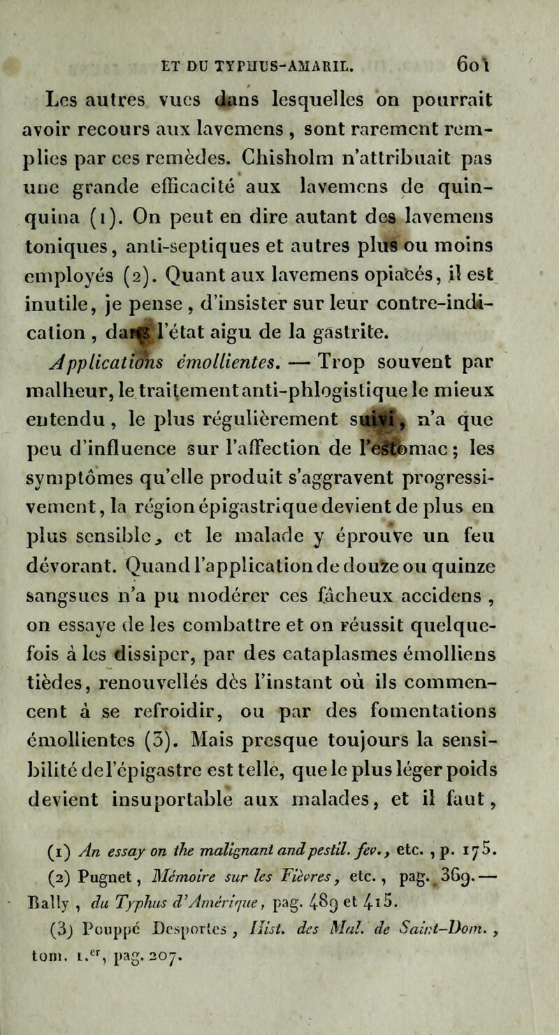 Les autres vues dans lesquelles on pourrait avoir recours aux lavemens , sont rarement rem¬ plies par ces remèdes. Chisholm n’attribuait pas une grande efficacité aux lavemens de quin¬ quina (i). On peut en dire autant des lavemens toniques, anti-septiques et autres plus ou moins employés (2). Quant aux lavemens opiatés, il est inutile, je pense , d’insister sur leur contre-indi¬ cation , daiÇ l’état aigu de la gastrite. Jpplicatidhs émollientes. — Trop souvent par malheur, le traitement anti-phlogistique le mieux entendu, le plus régulièrement suLvr, n’a que peu d’influence sur l’aflection de TeSthmac; les symptômes qu’elle produit s’aggravent progressi¬ vement, la région épigastrique devient de plus en plus sensible, et le malade y éprouve un feu dévorant. Quand l’application de douïe ou quinze sangsues n’a pu modérer ces fâcheux accidens , on essaye de les combattre et on réussit quelque¬ fois à les dissiper, par des cataplasmes émolliens tièdes, renouvelles dès l’instant où ils commen¬ cent à se refroidir, ou par des fomentations émollientes (3). Mais presque toujours la sensi¬ bilité del’épigastre est telle, que le plus léger poids devient insuportable aux malades, et il faut, (1) An essay on the TnaUgnantandpestil. fev., etc. , p. ijS. (2) Pugnet, Mémoire sur les Fièvres, etc., pag. ^ 36g. — Bally , du Typhus d’Amérique, pag. 48g et 4-13. (3j Pouppc Dcsporlcs , llisi. des Mal. de Saint-Dom. , toni. 1., pag. 207.