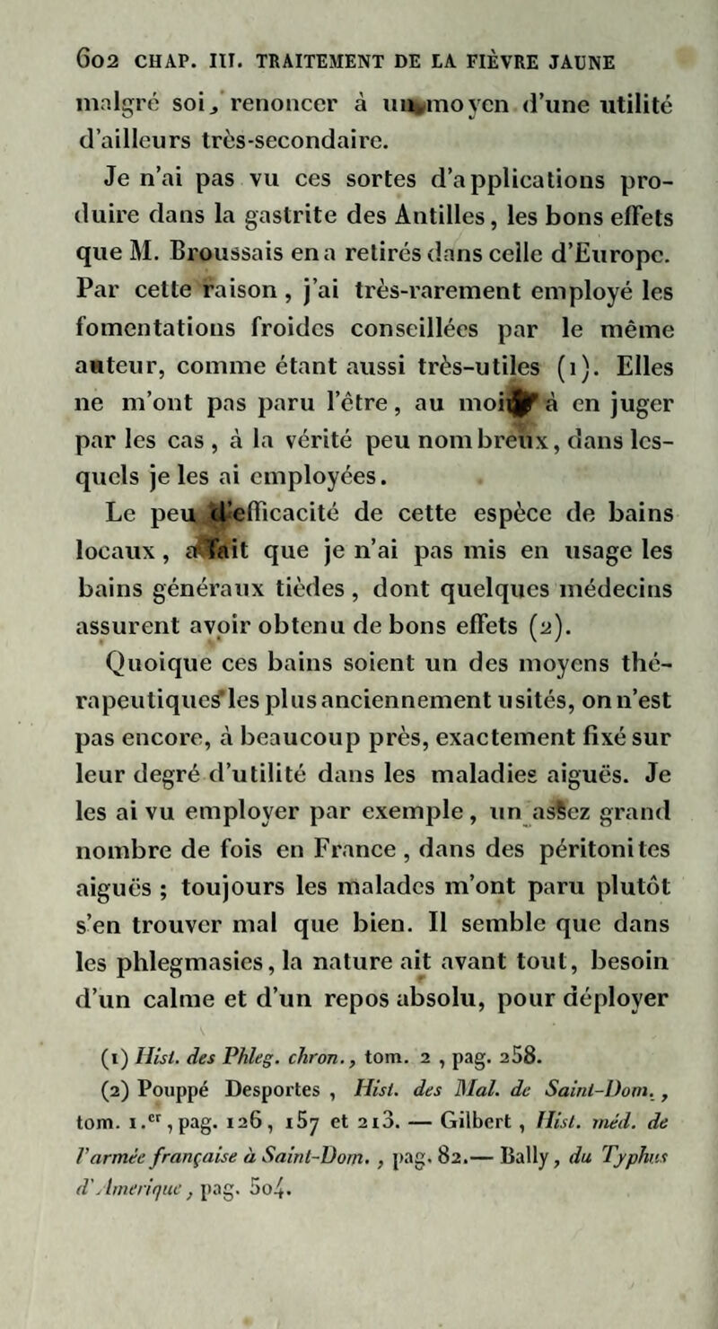malgré soi, renoncer à untmoycii d’une utilité d’ailleurs très-secondaire. Je n’ai pas vu ces sortes d’applications pro¬ duire dans la gastrite des Antilles, les bons effets que M. Broussais en a retirés dans celle d’Europe. Par cette raison, j’ai très-rarement employé les fomentations froides conseillées par le même auteur, comme étant aussi très-utiles (i). Elles ne m’ont pas paru l’être, au moii||fù en juger par les cas , à la vérité peu nombreux, dans les¬ quels je les ai employées. Le peu., cBefficacité de cette espèce de bains locaux, îAïait que je n’ai pas mis en usage les bains généraux tièdes , dont quelques médecins assurent avoir obtenu de bons effets (2). Quoique ces bains soient un des moyens thé- rapeutique^les plus anciennement usités, onn’est pas encore, à beaucoup près, exactement fixé sur leur degré d’utilité dans les maladies aiguës. Je les ai vu employer par exemple, un asSez grand nombre de fois en France , dans des péritonites aiguës ; toujours les malades m’ont paru plutôt s’en trouver mal que bien. Il semble que dans les phlegmasies, la nature ait avant tout, besoin d’un calme et d’un repos absolu, pour déployer (1) Hisl. des Phleg. chron., tom. 2 , pag. 258. (2) Poiippé Desportes , Hisi. des Mal. de Saint-Dom,, tom. i.,pag. 126, i57 et 2i3. — Gilbert , lîisl. méd. de Varmée française à Saint-Dom. , pag. 82.— Bally, du Typhus d'Amérique, 5o4.