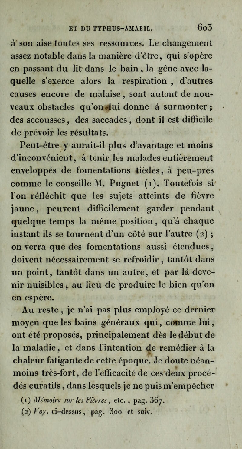 6o5 à son aise toutes ses ressources. Le changement assez notable dans la manière d’être, qui s’opère en passant du lit dans le bain , la gêne avec la¬ quelle s’exerce alors la respiration , d’autres causes encore de malaise, sont autant de nou¬ veaux obstacles qu’on4ui donne à surmonter; des secousses, des saccades, dont il est difficile de prévoir les résultats. Peut-être y aurait-il plus d’avantage et moins d’inconvénient, à tenir les malades entièrement enveloppés de fomentations tièdes, à peu-près comme le conseille M. Pugnet (i). Toutefois si Ton réfléchit que les sujets atteints de fièvre jaune, peuvent difficilement garder pendant quelque temps la même position, qu’à chaque instant ils se tournent d’un côté sur l’autre (2) ; on verra que des fomentations aussi étendues, doivent nécessairement se refroidir, tantôt dans un point, tantôt dans un autre, et par là deve¬ nir nuisibles ^ au lieu de produire le bien qu’on en espère. Au reste, je n’ai pas plus employé ce dernier moyen que les bains généraux qui, comme lui, ont été proposés, principalement dès le début de la maladie, et dans l’intention de remédier à la chaleur fatigante de cette époque. Je doute néan¬ moins très-fort, de l’efficacité de ces deux procé¬ dés curatifs, dans lesquels je ne puis m’empêcher (1) Mémoire sur les Fièvres, etc. , pag. 367.