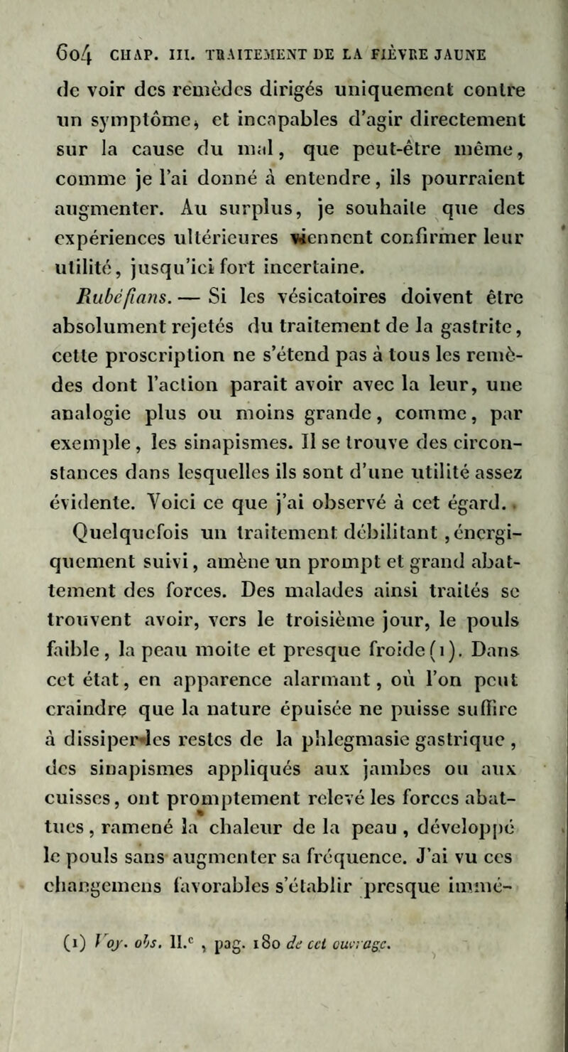 de voir des remèdes dirigés uniquement eonlre un symptômej et incapables d’agir directement sur la cause du mal, que peut-être même, comme je l’ai donné à entendre, ils pourraient augmenter. Au surplus, je souhaite que des expériences ultérieures viennent confirmer leur utilité, jusqu’ici fort incertaine. Rubéfimis. — Si les vésicatoires doivent être absolument rejetés du traitement de la gastrite, cette proscription ne s’étend pas à tous les remè¬ des dont l’aclion parait avoir avec la leur, une analogie plus ou moins grande, comme, par exemple, les sinapismes. Il se trouve des circon¬ stances dans lesquelles ils sont d’une utilité assez évidente. Voici ce que j’ai observé à cet égard.. Quelquefois un traitement débilitant ,énergi¬ quement suivi, amène un prompt et grand abat¬ tement des forces. Des malades ainsi traités se trouvent avoir, vers le troisième jour, le pouls faible, la peau moite et presque froide(i). Dans cet état, en apparence alarmant, où l’on peut craindre que la nature épuisée ne puisse suffire à dissipeiMes restes de la phlcgmasie gastrique , des sinapismes appliqués aux jambes ou aux cuisses, ont promptement relevé les forces abat¬ tues , ramené la chaleur de la peau , développé le pouls sans augmenter sa fi'cquence. J’ai vu ces cliangemens favorables s’établir presque imnic- (i) f oj'. ois, IL' , pag. i8o de ccl omragç.