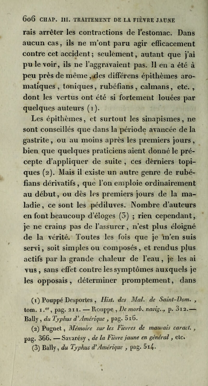 rais arrêter les contractions de l’estomac. Dans aucun cas, ils ne m’ont paru agir efficacement contre cet accident ; seulement, autant que j’ai pu le voir, ils ne l’aggravaient pas. Il en a été à peu près de même , /les difFérens épithèmes aro¬ matiques , toniques, rubéfians , caïmans, etc. , dont les vertus ont été si fortement louées par quelques auteurs (i). Les épithèmes, et surtout les sinapismes, ne sont conseillés que dans la période avancée de la gastrite, ou au moins après les premiers jours, bien que quelques praticiens aient donné le pré¬ cepte d’appliquer de suite , ces dèrniers topi¬ ques (2). Mais il existe un autre genre de rubé¬ fians dérivatifs, que l’on emploie ordinairement au début, ou dès les premiers jours de la ma¬ ladie , ce sont les pédiluves. Nombre d’auteurs en font beaucoup d’éloges (5) ; rien cependant, je ne crains pas de l’assurer, n’est plus éloigné de la vérité. Toutes les fois que je m’en suis servi, soit simples ou composés , et rendus plus actifs par la grande chaleur de l’eau, je les ai vus, sans effet contre les symptômes auxquels je les opposais, déterminer promptement, dans (1) Pouppé Desportes , Hist. des Mal. de Saint-Dom. , tom. Ipag. 211. — Rouppe , De morb. navig.., p. 3i2.— Bally , du Typhus d’Amérique , pag. 5i6. (2) Pugnet, Mémoire sur les Fievres de mauvais caract. , pag. 366. — Savarésy , de la Fièvre jaune en général, etc. (3) Bally, du Typhus d’Amérique , pag. 5i4-