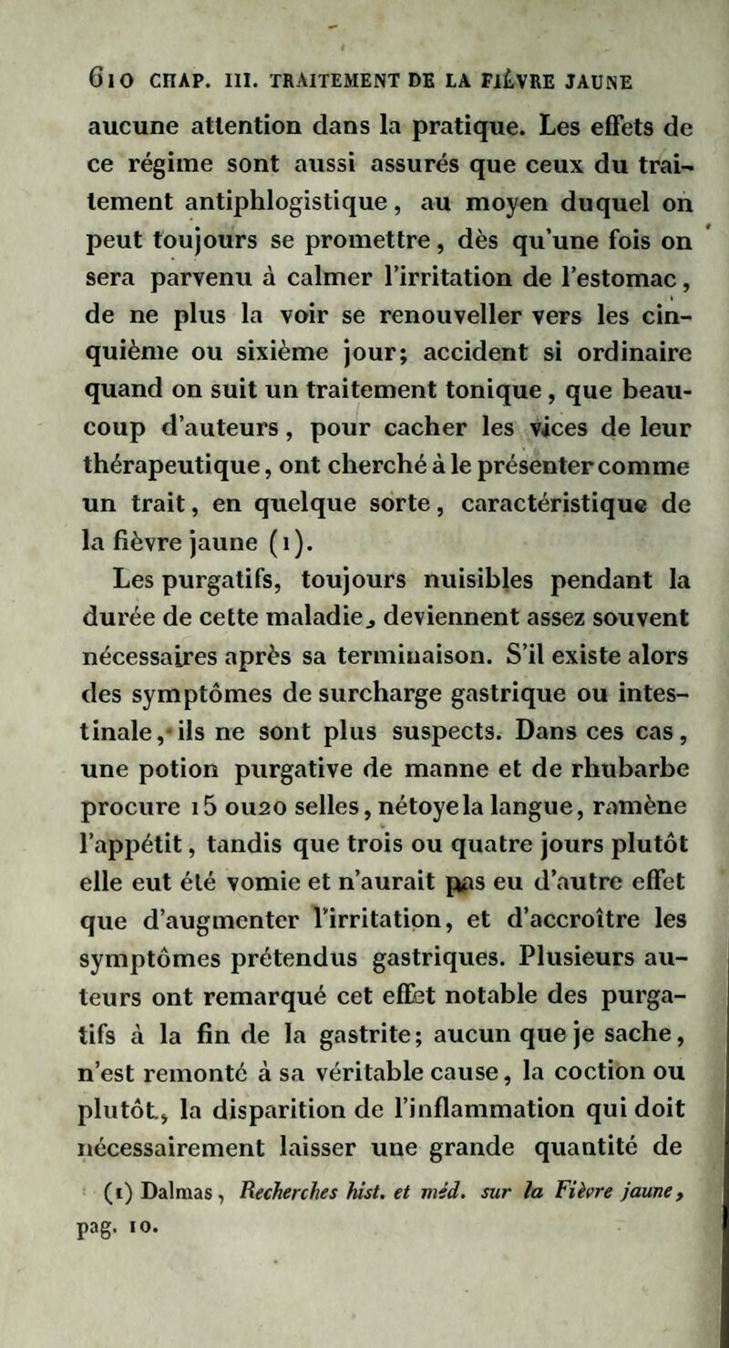 aucune attention dans la pratique. Les effets de ce régime sont aussi assurés que ceux du trai¬ tement antiphlogistique, au moyen duquel on peut toujours se promettre, dès qu’une fois on sera parvenu à calmer l’irritation de l’estomac, de ne plus la voir se renouveller vers les cin¬ quième ou sixième jour; accident si ordinaire quand on suit un traitement tonique, que beau¬ coup d’auteurs, pour cacher les vices de leur thérapeutique, ont cherché à le présenter comme un trait, en quelque sorte, caractéristique de la fièvre jaune (i). Les purgatifs, toujours nuisibles pendant la durée de cette maladie^ deviennent assez souvent nécessaires après sa terminaison. S’il existe alors des symptômes de surcharge gastrique ou intes¬ tinale,-ils ne sont plus suspects. Dans ces cas, une potion purgative de manne et de rhubarbe procure i5 01120 selles, nétoyela langue, ramène l’appétit, tandis que trois ou quatre jours plutôt elle eut été vomie et n’aurait pps eu d’autre effet que d’augmenter Virritatipn, et d’accroître les symptômes prétendus gastriques. Plusieurs au¬ teurs ont remarqué cet effet notable des purga¬ tifs à la fin de la gastrite; aucun que je sache, n’est remonté à sa véritable cause, la coction ou plutôt, la disparition de l’inflammation qui doit nécessairement laisser une grande quantité de (i) Dalmas , Recherches hîst, et méd. sur la Fièvre jaune, pag. 10.