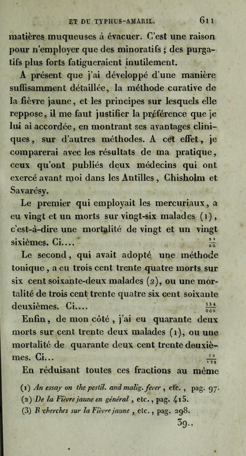 6l l matières muqueuses à évacuer. C’est une raison pour n’employer que des minoratifs ; des purga¬ tifs plus forts fatigueraient inutilement. A présent que j’ai développé d’une manière suffisamment détaillée, la méthode curative de la fièvre jaune, et les principes sur lesquels elle reppose, il me faut justifier la préférence que je lui ai accordée, en montrant ses avantages clini¬ ques , sur d’autres méthodes. A cét effet, je comparerai avec les résultats de ma pratique, ceux qu’ont publiés deux médecins qui ont exercé avant moi dans les Antilles , Chisholm et Savarésy. Le premier qui employait les mercuriaux, a eu vingt et un morts sur vingt-six malades (i) , c’est-à-dire une mort^jlité de vingt et un vingt sixièmes. Ci.... ~ Le second, qui avait adopté une méthode tonique , a eu trois cent trente quatre morts sur six cent soixante-deux malades (2), ou une mor¬ talité de trois cent trente quatre six cent soixante deuxièmes. Ci.... ^ Enfin, de mon côté , j’ai eu quarante deux morts sur cent trente deux malades (i), ou une mortalité de quarante deux cent trente deuxiè¬ mes. Ci... — » 32 En réduisant toutes ces fractions au même (1) An essaj on ihe pestil. and malig. fever , etc. , pag. 97. (2) De la Fièvre jaune en général, etc., pag. (3) B'cherches sur la Fièvre jaune , etc., pag. 298. 39..